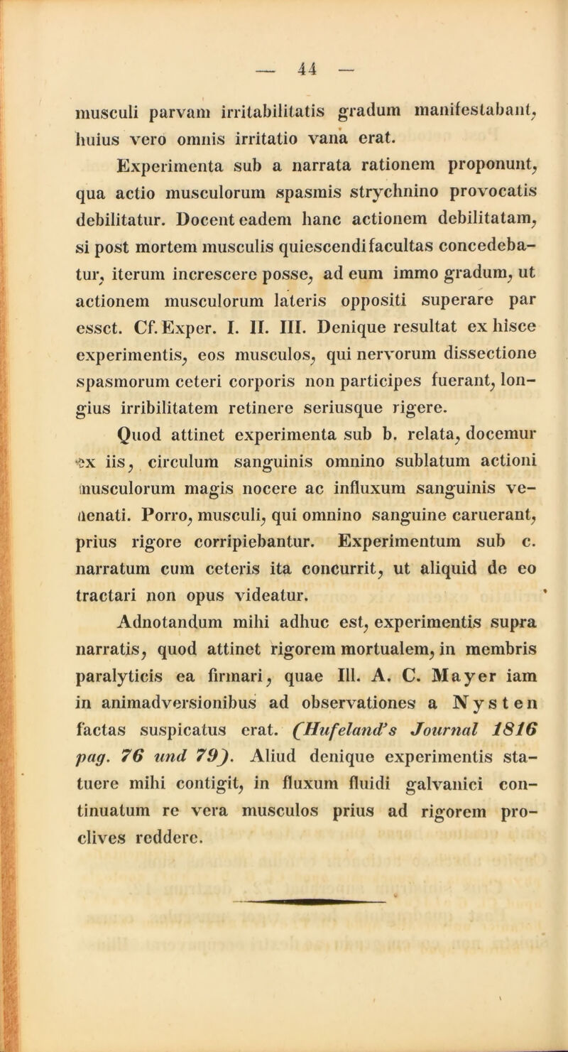 musculi parvam irritabilitatis gradum manifestabant, huius vero omnis irritatio vana erat. Experimenta sub a narrata rationem proponunt, qua actio musculorum spasmis strychnino provocatis debilitatur. Docent eadem hanc actionem debilitatam, si post mortem musculis quiescendi facultas concedeba- tur, iterum increscere posse, ad eum immo gradum, ut actionem musculorum lateris oppositi superare par esset. Cf.Exper. I. II. III. Denique resultat ex hisce experimentis, eos musculos, qui nervorum dissectione spasmorum ceteri corporis non participes fuerant, lon- gius irribilitatem retinere seriusque rigere. Quod attinet experimenta sub b. relata, docemur -?x iis, circulum sanguinis omnino sublatum actioni musculorum magis nocere ac influxum sanguinis ve- nenati. Porro, musculi, qui omnino sanguine caruerant, prius rigore corripiebantur. Experimentum sub c. narratum cum ceteris ita concurrit, ut aliquid de eo tractari non opus videatur. Adnotandum mihi adhuc est, experimentis supra narratis, quod attinet rigorem mortualem, in membris paralyticis ea firmari, quae 111. A. C. May er iam in animadversionibus ad observationes a Nysten factas suspicatus erat. (Hufeland’s Journal 1816 pag. 76 und 79). Aliud denique experimentis sta- tuere mihi contigit, in fluxum fluidi galvanici con- tinuatum re vera musculos prius ad rigorem pro- clives reddere.