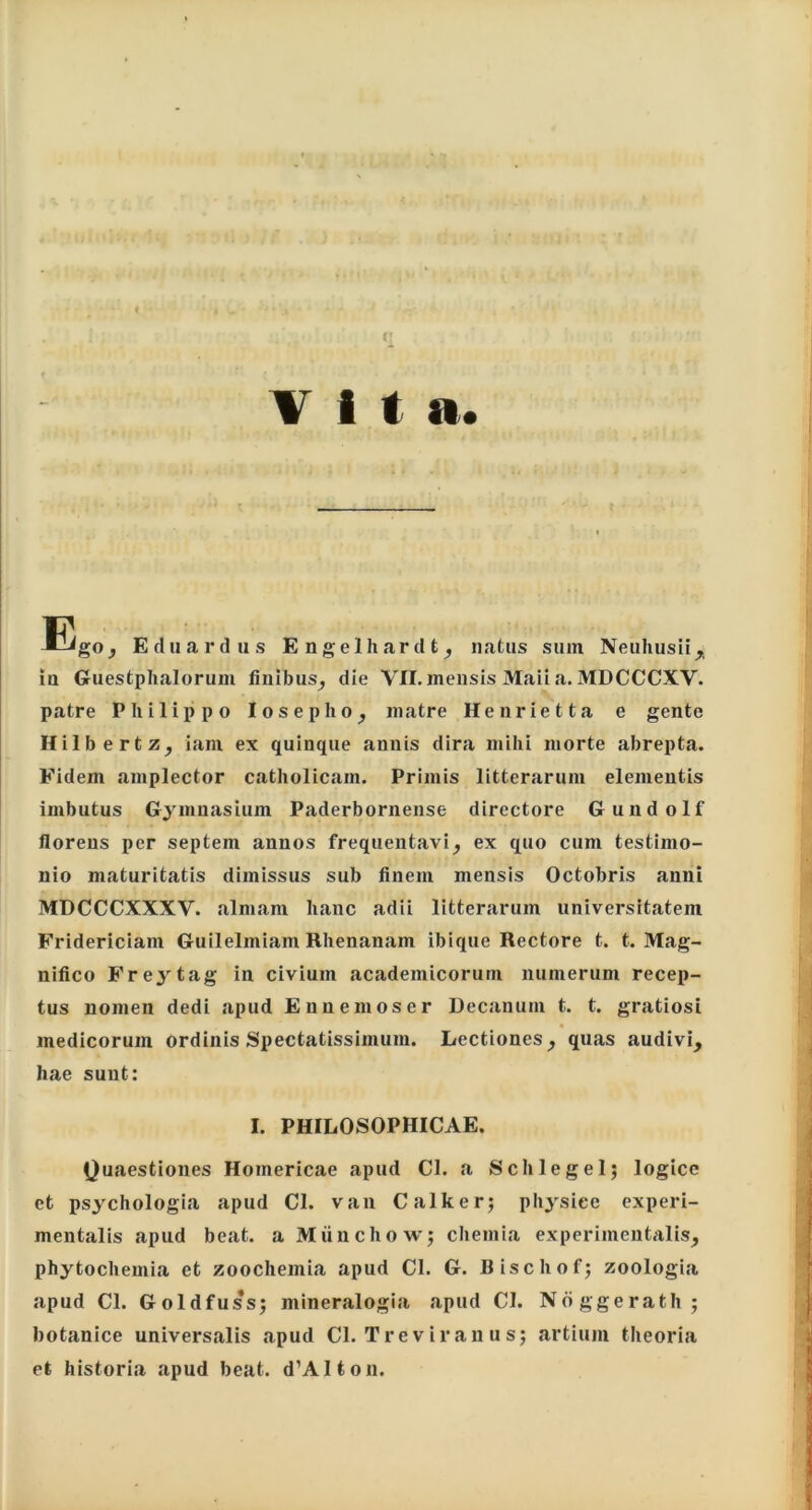 C! Vit a. Eg« , Eduardus Engelhardt, natus sum Neuhusii, m Guestplialorum finibus, die VII. mensis Maii a. MDCCCXV. patre Philippo Iosepho, matre Henrietta e gente Hilb ertz, iani ex quiuque annis dira mihi morte abrepta. Fidem amplector catholicam. Primis litterarum elementis imbutus Gymnasium Paderbornense directore Gundolf florens per septem annos frequentavi, ex quo cum testimo- nio maturitatis dimissus sub finem mensis Octobris anni MDCCCXXXV. almam hanc adii litterarum universitatem Fridericiam Guilelmiani Rhenanam ibique Rectore t. t. Mag- nifico Freytag in civium academicoruin numerum recep- tus nomen dedi apud Enuemoser Decanum t. t. gratiosi medicorum ordinis Spectatissimum. Lectiones , quas audivi, hae sunt: I. PHILOSOPHICAE. Quaestiones Homericae apud Cl. a Schlegel; logice et psychologia apud Cl. van Calker; physice experi- mentalis apud beat, a Miinchow; chemia experimentalis, phytochemia et zoochemia apud Cl. G. Bischof; zoologia apud Cl. Goldfus*s; mineralogia apud Cl. Noggerath; botanice universalis apud Cl. Treviranusj artium theoria et historia apud beat. d’AIton.