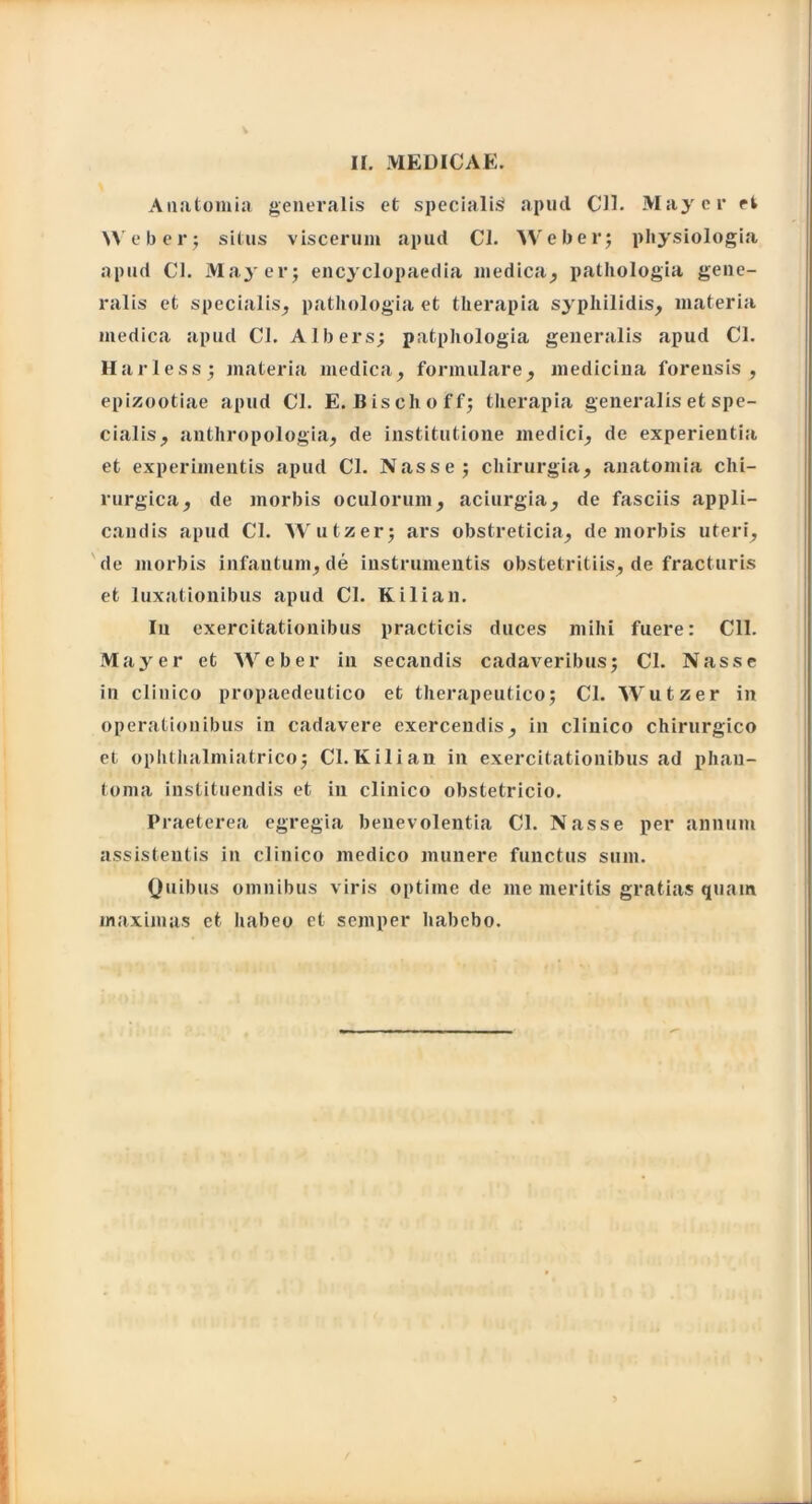 Anatomia generalis et specialis apud Cll. May er et Web er; situs viscerum apud Cl. Web er; physiologia apud Cl. May er; encyclopaedia medica, pathologia gene- ralis et specialis, pathologia et therapia syphilidis, materia medica apud Cl. Albers; patphologia generalis apud Cl. Harless; materia medica, formulare, medicina forensis, epizootiae apud Cl. E. Bischoff; therapia generalis et spe- cialis, anthropologia, de institutione medici, de experientia et experimentis apud Cl. Nasse; chirurgia, anatomia chi- rurgica, de morbis oculorum, aciurgia, de fasciis appli- candis apud Cl. Wutzer; ars obstreticia, de morbis uteri, de morbis infantum, de instrumentis obstetritiis, de fracturis et luxationibus apud Cl. Kilian. In exercitationibus practicis duces mihi fuere: Cll. May er et Weber in secandis cadaveribus; Cl. Nasse in clinico propaedeutico et therapeutico; Cl. Wutzer in operationibus in cadavere exercendis, in clinico chirurgico et ophthalmiatrico; Cl.Kilian in exercitationibus ad phan- toma instituendis et in clinico obstetricio. Praeterea egregia benevolentia Cl. Nasse per annum assistentis in clinico medico munere functus sum. Quibus omnibus viris optime de me meritis gratias quam maximas et habeo et semper habebo.