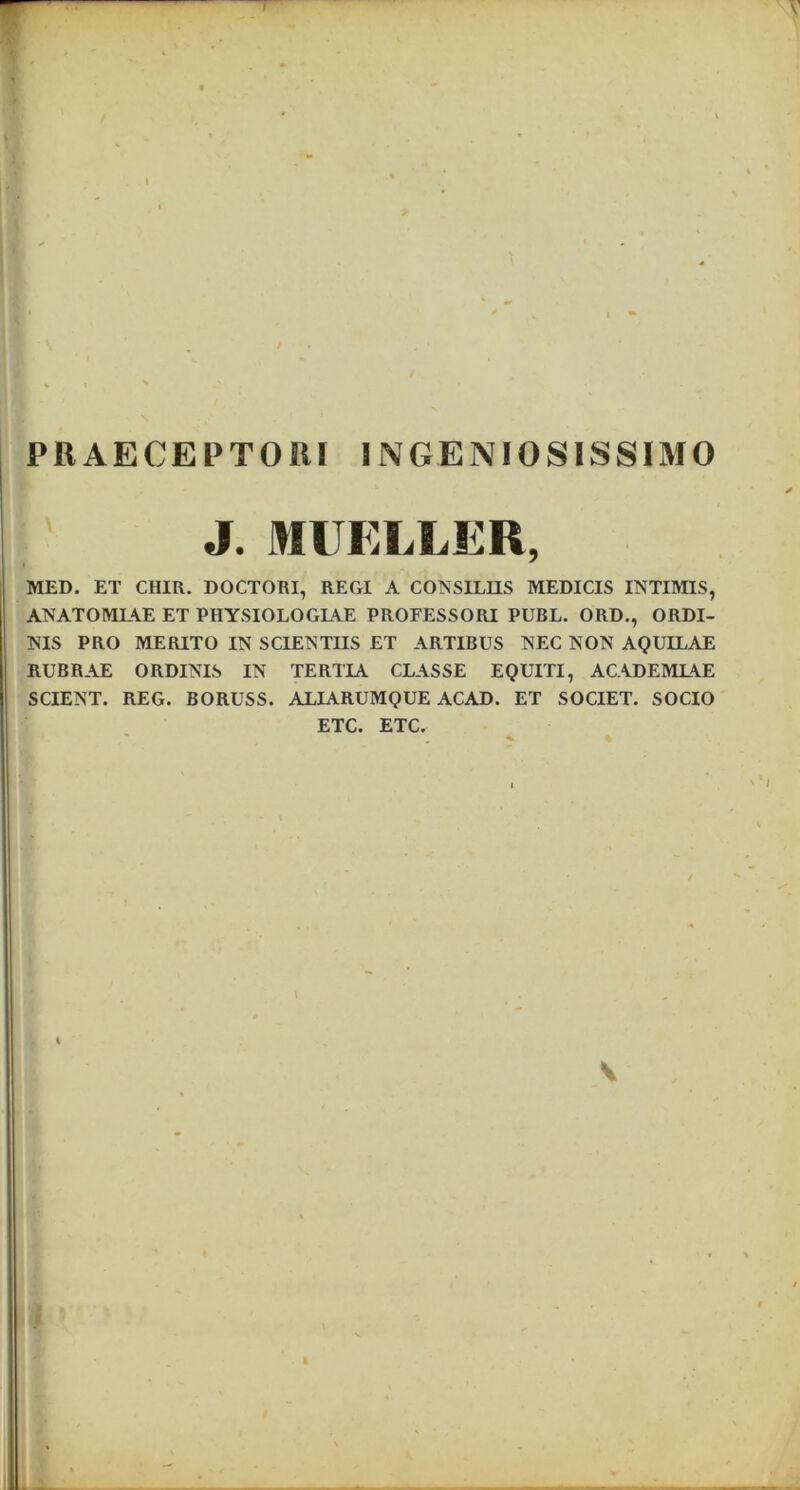 PRAECEPTORI INGENIOSISSIMO J. MUELLER, MED. ET CHIR. DOCTORI, REGI A CONSILIIS MEDICIS INTIMIS, ANATOMLAE ET PIIYSIOLOGLAE PROFESSORI PUBL. ORD., ORDI- NIS PRO MERITO IN SCIENTIIS ET ARTIBUS NEC NON AQUILAE RUBRAE ORDINIS IN TERTIA CLASSE EQUITI, ACADEMLAE SCIENT. REG. BORUSS. ALIARUMQUE ACAD. ET SOCIET. SOCIO ETC. ETC. I V i »