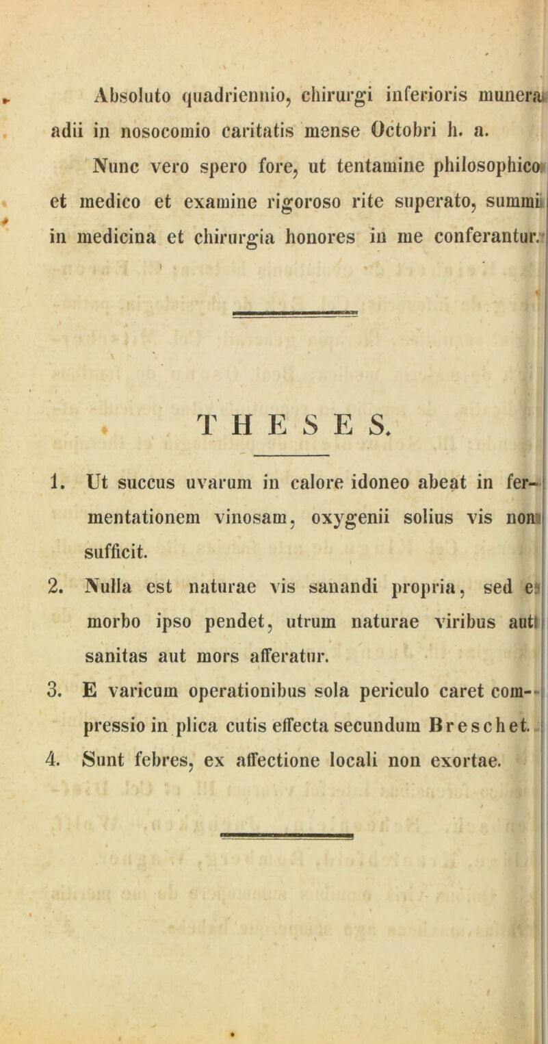 Absoluto quadriennio, chirurgi inferioris munem adii in nosocomio caritatis mense Octobri h. a. Nunc vero spero fore, ut tentamine philosophico et medico et examine rigoroso rite superato, summi in medicina et chirurgia honores in me conferantur. T h e s e s. 1. Ut succus uvarum in calore idoneo abeat in fer- mentationem vinosam, oxygenii solius vis non sufficit. i 2. Nulla est naturae vis sanandi propria, sed e morbo ipso pendet, utrum naturae viribus auti sanitas aut mors afferatur. 3. E varicum operationibus sola periculo caret com- pressio in plica cutis effecta secundum Breschet. 4. Sunt febres, ex affectione locali non exortae.