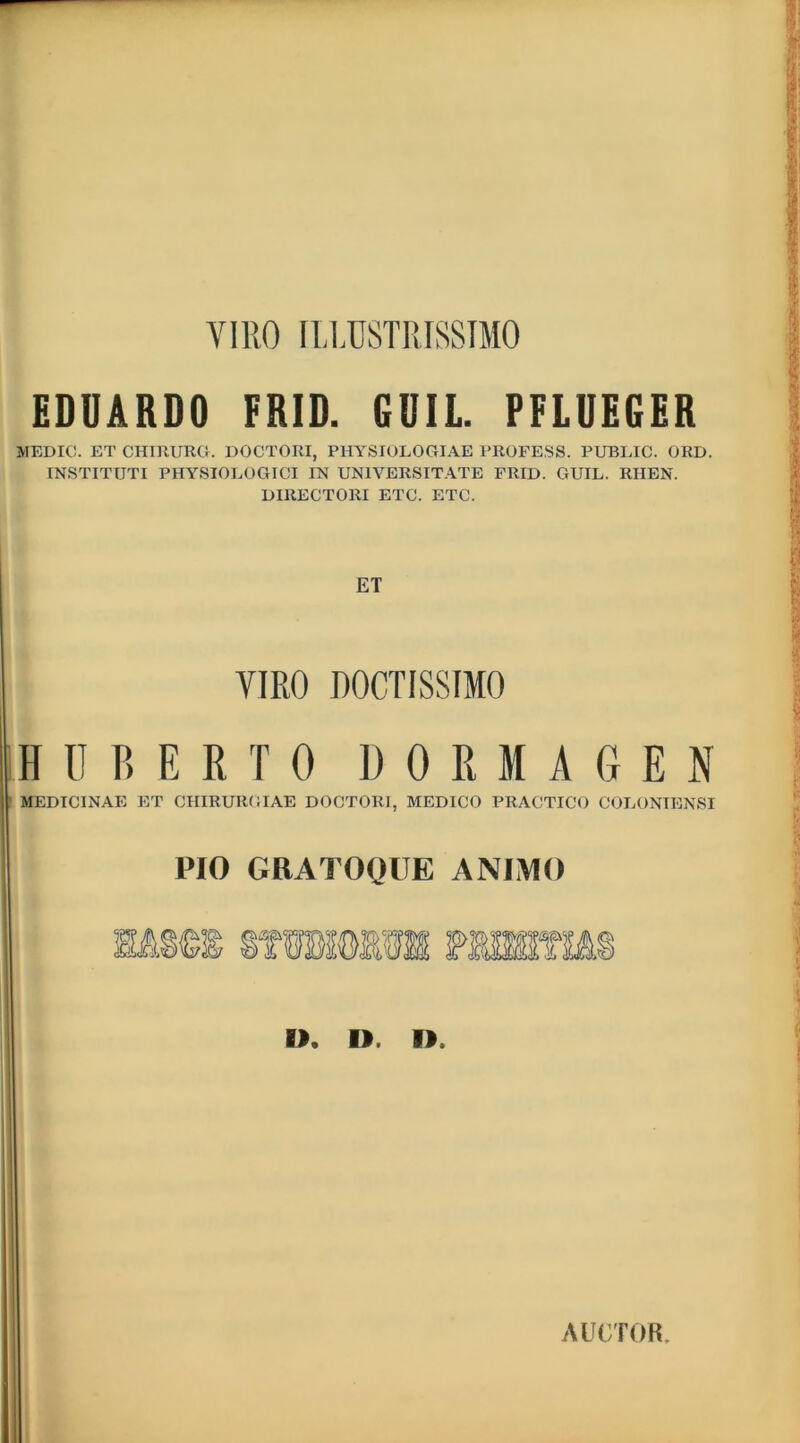 VIRO ILLUSTRISSIMO EDUARDO FRID. GUIL. PFLUEGER MEDICI. ET CHIRURG. DOCTORI, PHYSIOLOGIAE PROFESS. PUBLIC. ORD. INSTITUTI PHYSIOLOGICI IN UNIVERSITATE FRID. GUIL. RIIEN. DIRECTORI ETC. ETC. ET VIRO DOCTISSIMO HUBERTO DORMAGEN MEDICINAE ET CHIRURGIAE DOCTORI, MEDICO PRACTICO COLONIENSI PIO GRATOQUE ANIMO i>. I) I>. AUCTOR.