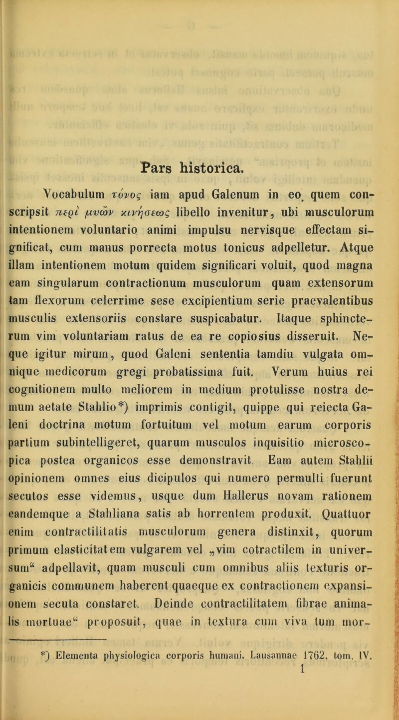 Pars historica. Vocabulum rovog iam apud Galenum in eor quem con- scripsit 7i6Qi /uvoov y.ivrjoswt; libello invenitur, ubi musculorum intentionem voluntario animi impulsu nervisque effectam si- gnificat, cum manus porrecta motus Ionicus adpelletur. Atque illam intentionem motum quidem significari voluit, quod magna eam singularum contractionum musculorum quam extensorum tam flexorum celerrime sese excipientium serie praevalentibus musculis extensoriis constare suspicabatur. Itaque sphincte- rum vim voluntariam ratus de ea re copiosius disseruit. Ne- que igitur mirum, quod Galeni sententia tamdiu vulgata om- nique medicorum gregi probatissima fuit. Verum huius rei cognitionem multo meliorem in medium protulisse nostra de- mum aetate Slahlio*) imprimis contigit, quippe qui reiecta Ga- leni doctrina motum fortuitum vel motum earum corporis partium subintelligeret, quarum musculos inquisitio microsco- pica postea organicos esse demonstravit Eam autem Stahlii opinionem omnes eius dicipulos qui numero permulti fuerunt secutos esse videmus, usque dum Hallerus novam rationem eandemque a Stahliana satis ab horrentem produxit. Quattuor enim contractilit alis musculorum genera distinxit, quorum primum elasticitatem vulgarem vel „vim cotractilem in univer- sum“ adpellavit, quam musculi cum omnibus aliis texturis or- ganicis communem haberent quaeque ex contractionem expansi- onem secula constaret. Deinde eonlractililatem fibrae anima- lis morluaew proposuit, quae in textura cum viva tum mor- *) Elementa physiologica corporis humani. Lausannae 1762. toin. IV. 1