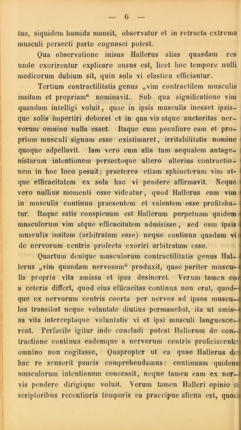 () tua, siquidem humida mansit, observatur et in retracta extrema musculi persecti parte cognosci potest. Qua observatione inisus Hallerus alias quasdam res unde exorirentur explicare ausus est, licet hoc tempore nulli medicorum dubium sit, quin sola vi elastica efficiantur. Tertium contractilitatis genus „vim contractilem musculis insitam et propriam nominavit. Sub qua significatione vim quandam intelligi voluit, quae in ipsis musculis inesset ipsis— que solis impertiri deberet et in qua vis atque auctoritas ner- vorum omnino nulla esset. Itaque cum peculiare eam et pro- 1 prium musculi signum esse existimaret, irritabilitatis nomine quoque adpellavit. Iam vero cum alia tum aequalem antage- i nistarum intentionem persectoque allero alterius contractio- nem in hoc loco posuit; praeterea etiam sphincterum vim at- que efficacitatem ex sola hac vi pendere affirmavit. Neque vero nullius momenti esse videatur, quod Hallerus eam vim in musculis continuo praesentem et valentem esse profiteba- tur. Itaque satis conspicuum est Hallerum perpetuam quidem musculorum vim atque efficacitatem admisisse , sed eam ipsis musculis insitam (arbitratum esse) neque continua quadam vi de nervorum centris profecta exoriri arbitratum esse. Quartum denique musculorum contractilitatis genus Hal- lerus „vim quandam nervosam^ produxit, quae pariter muscu- lis propria vita amissa et ipsa desineret. Verum tamen eoi a ceteris differt, quod eius efficacitas continua non erat, quod- que ex nervorum centris coorta per nervos ad ipsos muscu- los transibat neque voluntate diutius permanebat, ita ut amis- sa vita interceptaque voluntatis vi et ipsi musculi languesce- rent. Perfacile igitur inde concludi potest Hallerum de con- tractione continua eademque a nervorum centris proficiscente omnino non cogitasse, Quapropter ut ea quae Hallerus do hac re senserit paucis comprehendamus: continuam quidem musculorum intentionem concessit, neque tamen eam ex ner- vis pendere dirigique voluit. Verum tamen Halleri opinio es scriptoribus rccentioris temporis ea praecipue aliena est, quoc