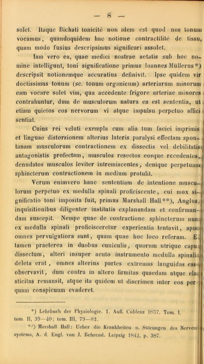 solei. Itaque Bichati tonicite non idem est quod nos tonum vocamus, quandoquidem hac notione contractilite de tissu, quam modo fusius descripsimus significari assolet. lam vero ea, quae medici nostrae aetatis sub hoc no- mine intelligunt, toni significatione primus loannes MUIlerus*) descripsit notionemque accuratius definivit. Ipse quidem vir doctissimus tonum (sc. tonum organicum) arteriarum minorum eam vocare solet vim, qua accedente frigore arteriae minores contrahuntur, dum de musculorum natura ea est sententia, ut etiam quietos eos nervorum vi atque impulsu perpetuo affici sentiat. Cuius rei veluti exempla cum alia tum faciei imprimis et linguae distorsionem alterius lateris paralysi effectam spon- tanam musculorum contractionem ex dissectis vel debilitatis- antagonistis profectam, musculos resectos eosque recedentes, denudatos musculos leviter intremiscentes, denique perpetuam sphincterum contractionem in medium protulit. Verum enimvero hanc sententiam de intentione muscu- lorum perpetuo ex medulla spinali proficiscente, cui mox si- gnificatio toni imposita fuit, primus Marshall Hali**), Anglus inquisitionibus diligenter institutis explanandam et confirman- dam suscepit. Nempe quae de contractione sphincterum nun i ex medulla spinali proficisceretur experientia tentavit, apuo omnes pervulgatiora sunt, quam quae hoc loco referam. E. tamen praeterea in duobus cuniculis, quorum utrique capu i dissectum, alteri insuper acuto instrumento medulla spinalia deleta erat , omnes alterius partes extremas languidas ess^ observavit, dum contra in altero firmitas quaedam atque elaq sticitas remansit, atque ita quidem ut discrimen inter eos per quam conspicuum evaderet. *) Lehrbuch der Physiologie. 1. Auli. Coblenz 1R37. Tom. 1. tom. II, 39—40; tom. III, 79—82. ' ') Marshall Hali: Uebcr die Krankheitcu u. Stbrungen des Nerven systems, A. d. Engl. von .1. Behrend. Leipzig 1842, p. 387.