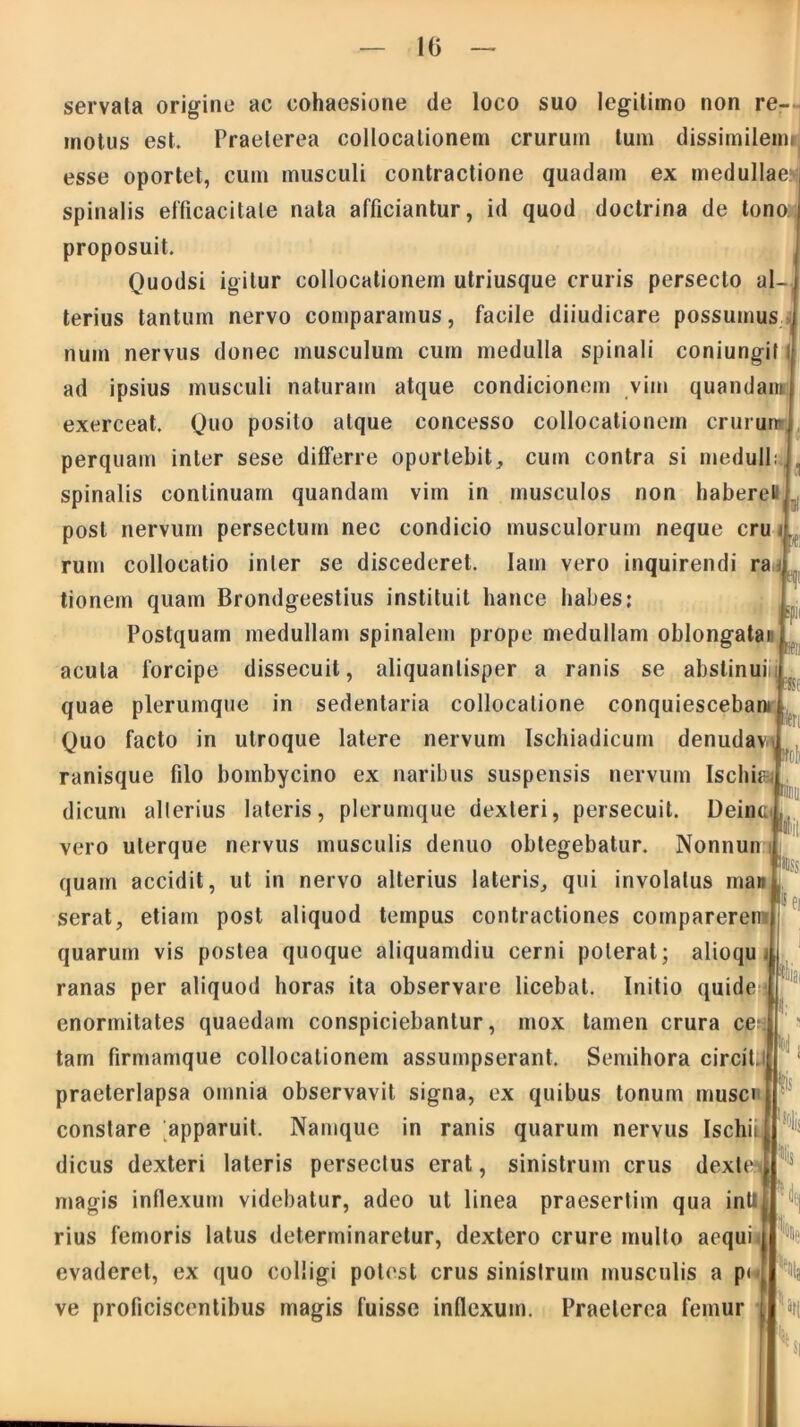 10 servata origine ac cohaesione de loco suo legitimo non re- motus est. Praeterea collocationem crurum tum dissimileim esse oportet, cum musculi contractione quadam ex medullae spinalis efficacitate nata afficiantur, id quod doctrina de tono proposuit. Quodsi igitur collocationem utriusque cruris persecto al- ( terius tantum nervo comparamus, facile diiudicare possumus num nervus donec musculum cum medulla spinali coniungit ad ipsius musculi naturam atque condicionem vim quandam exerceat. Quo posito atque concesso collocationem crurum perquam inter sese differre oportebit, cum contra si medull: spinalis continuam quandam vim in musculos non haberet post nervum persectum nec condicio musculorum neque cru rum collocatio inter se discederet. Iam vero inquirendi ra tionem quam Brondgeestius instituit liance habes: Postquam medullam spinalem prope medullam oblongatan Bt eqi acula forcipe dissecuit, aliquantisper a ranis se abstinui). teri quae plerumque in sedentaria collocatione conquiescebam Quo facto in utroque latere nervum Ischiadicum denudav-^ ranisque filo bombycino ex naribus suspensis nervum Ischi&L dicum alterius lateris, plerumque dexleri, persecuit. DeincI, vero uterque nervus musculis denuo obtegebatur. Nonnun i ■IlliSS quam accidit, ut in nervo alterius lateris, qui involatus mani serat, etiam post aliquod tempus contractiones compareren quarum vis postea quoque aliquamdiu cerni poterat; alioqu ranas per aliquod horas ita observare licebat. Initio quide enormitates quaedam conspiciebantur, mox tamen crura ce* tam firmamque collocationem assumpserant. Semihora circit.i praeterlapsa omnia observavit signa, ex quibus tonum musci constare apparuit. Namque in ranis quarum nervus Ischii dicus dexteri lateris persectus erat, sinistrum crus dext magis inflexum videbatur, adeo ut linea praesertim qua intt rius femoris latus determinaretur, dextero crure multo aequi evaderet, ex quo colligi potest crus sinistrum musculis a pi-j ve proficiscentibus magis fuisse inflexum. Praeterea femur