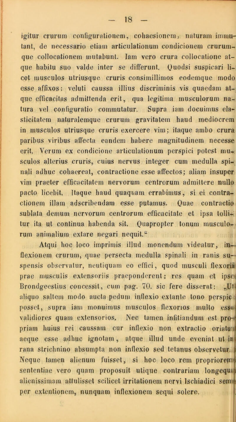 igitur crurum configurationem, cohaesionem, naturam immu- tant, de necessario etiam articulationum condicionem crurum- que collocationem mutabunt. Iam vero crura collocatione at- que habitu suo valde inter se differunt. Quodsi suspicari li- cet musculos utriusque cruris consimillimos eodemque modo esse affixos: veluti caussa illius discriminis vis quaedam at- que efficacitas admittenda erit, qua legitima musculorum na- tura vel configuratio commutatur. Supra iam docuimus ela- sticitatem naturalemque crurum gravitatem haud mediocrem in musculos utriusque cruris exercere vim; itaque ambo crura paribus viribus affecta eandem habere magnitudinem necesse erit. Verum ex condicione articulationum perspici potest mu- sculos alterius cruris, cuius nervus integer cum medulla spi- nali adhuc cohaereat, contractione esse affectos; aliam insuper vim praeter efficacitatem nervorum centrorum admittere nullo pacto licebit. Itaque haud quaquam errabimus, si ei contra- ctionem illam adscribendam esse putamus. Quae contractio sublata demum nervorum centrorum efficacitate et ipsa tolli- tur ita ut continua habenda sit. Quapropter tonum musculo- rum animalium extare negari nequit. “ Atqui hoc loco imprimis illud monendum videatur, in- flexionem crurum, quae persecta medulla spinali in ranis su- spensis observatur, neutiquam eo effici, quod musculi flexori! prae musculis exlensoriis praeponderent: res quam et ipse i Brondgeestius concessit, cum pag. 70. sic fere disserat: „Utl aliquo saltem modo aucta pedum inflexio exlante tono perspic posset, supra iam monuimus musculos flexorios multo esso validiores quam extensorios. Nec tamen infitiandum est pro- priam huius rei caussam cur inflexio non extractio oriatun aeque esse adhuc ignotam, atque illud unde eveniat ut in rana slrichnino absumpta non inflexio sed tetanus observetur., Neque tamen alienum fuisset, si hoc loco rem propriorepn sententiae vero quam proposuit utique contrariam longequi alienissimam attulisset scilicet irritationem nervi Ischiadici semi per extentionem, nunquam inflexionem sequi solere.