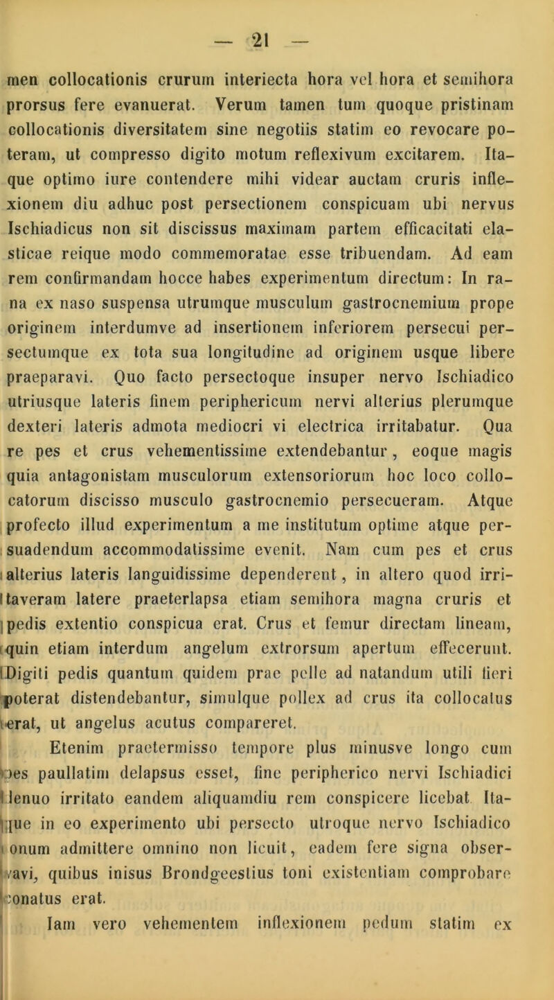 men collocationis crurum interiecta hora vel hora et semihora prorsus fere evanuerat. Verum tamen tum quoque pristinam collocationis diversitatem sine negotiis statim eo revocare po- teram, ut compresso digito motum reflexivum excitarem. Ita- que optimo iure contendere mihi videar auctam cruris infle- xionem diu adhuc post persectionem conspicuam ubi nervus Ischiadicus non sit discissus rnaximam partem efficacitati ela- sticae reique modo commemoratae esse tribuendam. Ad eam rem confirmandam hocce habes experimentum directum: In ra- na ex naso suspensa utrumque musculum gastrocnemium prope originem interdumve ad insertionem inferiorem persecui per- sectumque ex tota sua longitudine ad originem usque libere praeparavi. Quo facto persectoque insuper nervo Ischiadico utriusque lateris finem periphericum nervi alterius plerumque dexteri lateris admota mediocri vi electrica irritabatur. Qua re pes et crus vehementissime extendebantur, eoque magis quia antagonistam musculorum extensoriorum hoc loco collo- catorum discisso musculo gastrocnemio persecueram. Atque profecto illud experimentum a me institutum optime atque per- suadendum accommodatissime evenit. Nam cum pes et crus alterius lateris languidissime dependerent, in altero quod irri- Itaveram latere praeterlapsa etiam semihora magna cruris et pedis extentio conspicua erat. Crus et femur directam lineam, quin etiam interdum angelum extrorsum apertum effecerunt. IDigiti pedis quantum quidem prae pelle ad natandum utili lieri poterat distendebantur, simulque pollex ad crus ita collocalus ierat, ut angelus acutus compareret. Etenim praetermisso tempore plus minusve longo cum *:)es paullatim delapsus esset, fine peripherico nervi Ischiadici I lenuo irritato eandem aliquamdiu rem conspicere licebat Ita- que in eo experimento ubi persecto utroque nervo Ischiadico i onum admittere omnino non licuit, eadem fere signa obser- t/avi, quibus inisus Brondgeeslius toni existcntiam comprobare :onatus erat. Iam vero vehementem inflexionem pedum statim ex