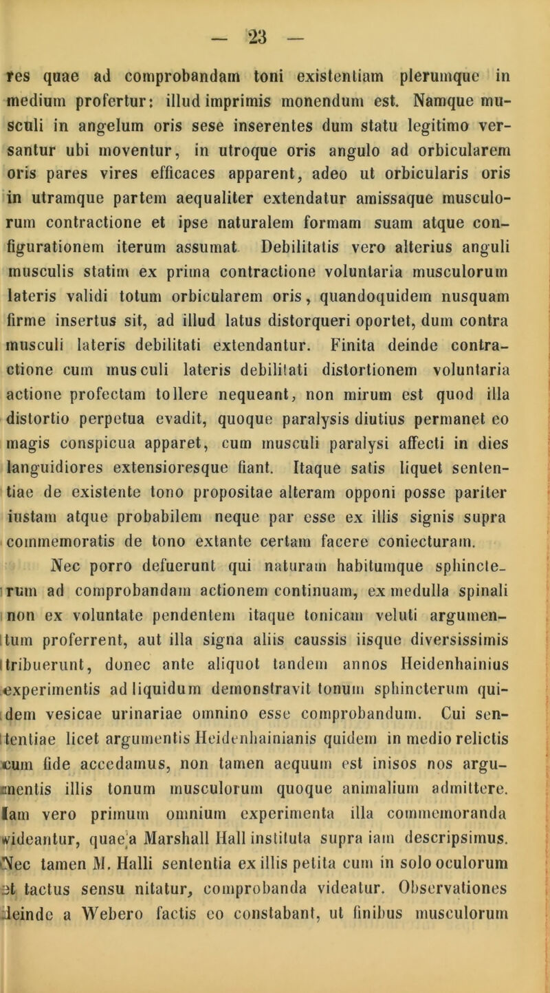 res quae ad comprobandam toni existentiam plerumque in medium profertur: illud imprimis monendum est. Namque mu- sculi in angelum oris sese inserentes dum statu legitimo ver- santur ubi moventur, in utroque oris angulo ad orbicularem oris pares vires efficaces apparent, adeo ut orbicularis oris in utramque partem aequaliter extendatur amissaque musculo- rum contractione et ipse naturalem formam suam atque con- figurationem iterum assumat Debilitatis vero alterius anguli musculis statim ex prima contractione voluntaria musculorum lateris validi totum orbicularem oris, quandoquidem nusquam firme insertus sit, ad illud latus distorqueri oportet, dum contra musculi lateris debilitati extendantur. Finita deinde contra- ctione cuin musculi lateris debilitati distortionem voluntaria actione profectam tollere nequeant, non mirum est quod illa distortio perpetua evadit, quoque paralysis diutius permanet eo magis conspicua apparet, cum musculi paralysi affecti in dies languidiores extensioresque fiant. Itaque satis liquet senten- tiae de existente tono propositae alteram opponi posse pariter iustam atque probabilem neque par esse ex illis signis supra commemoratis de tono extante certam facere coniecturam. Nec porro defuerunt qui naturam habitumque sphincte- rum ad comprobandam actionem continuam, ex medulla spinali non ex voluntate pendentem itaque tonicam veluli argumen- itum proferrent, aut illa signa aliis caussis iisque diversissimis i tribuerunt, donec ante aliquot tandem annos Heidenhainius experimentis ad liquidum demonstravit tonum sphincterum qui- dem vesicae urinariae omnino esse comprobandum. Cui sen- I tentiae licet argumentis Heidenhainianis quidem in medio relictis eum fide accedamus, non tamen aequum est inisos nos argu- ancntis illis tonum musculorum quoque animalium admittere, lam vero primum omnium experimenta illa commemoranda rideantur, quae]a Marshall Ilall instituta supra iam descripsimus. Nec tamen M. Halii sententia exiliis petita cum in solo oculorum 3t tactus sensu nitatur, comprobanda videatur. Observationes deinde a Webero factis eo constabant, ut finibus musculorum