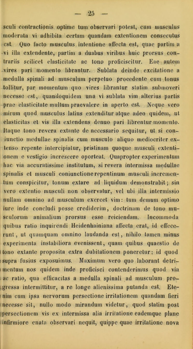 sculi contractionis optime tum observari potest, cum musculus moderata vi adhibita certam quandam extentionem consecutus est. Quo lacto musculus intentione alFecta est, quae partim a vi illa extendente, parlim a duabus viribus huic prorsus con- trariis scilicet elasticitate ac tono proficiscitur. Eae autem vires pari momento librantur. Sublata deinde excitatione a medulla spinali ad musculum perpetuo procedente cum tonus tollitur, par momentum quo vires librantur slatitn submoveri necesse est, quandoquidem una vi sublata vim alterius partis prae elasticitate multum praevalere in aperto est. Neque vero mirum quod musculus latius extenditur atque adeo quidem, ut elasticitas et vis illa extendens denuo pari librentur momento. Itaque tono revera extante de necessario sequitur, ut si con- junctio medullae spinalis cum musculo aliquo mediocriter ex- tenso repente intercipiatur, pristinam quoque musculi extenti- onem e vestigio increscere oporteat. Quapropter experimentum hac via accuratissime institutum, si revera intermissa medullae spinalis et musculi coniunctione repentinum musculi incremen- tum conspicitur, tonum extare ad liquidum demonstrabit; sin vero extentio musculi non observatur, vel ubi illa intermissio nullam omnino ad musculum exercet vim: tum demum optimo iure inde concludi posse crediderim, doctrinam de tono mu- sculorum animalium prorsus esse reiciendam. Incommoda quibus ratio inquirendi Heidenhainiana alfecta erat, id effece- runt, ut quamquam omnino laudanda est, nihilo tamen minus experimenta instabiliora evenissent, quam quibus quaestio de tono extante proposita extra dubitationem poneretur: id quod .supra fusius exposuimus. Maximum vero quo laborant detri- mentum nos quidem inde proficisci contenderimus quod via ac ratio, qua efficacitas a medulla spinali ad musculum pro- gressa intermittitur, a re longe alienissima putanda est. Ete- nim cum ipsa nervorum persectione irritationem quandam fieri necesse sit, nullo modo mirandum videtur, quod statirn post jpersectionem vis ex intermissa alia irrilatione eademque plane iinfirmiore enata observari nequit, quippe quae irrilatione nova