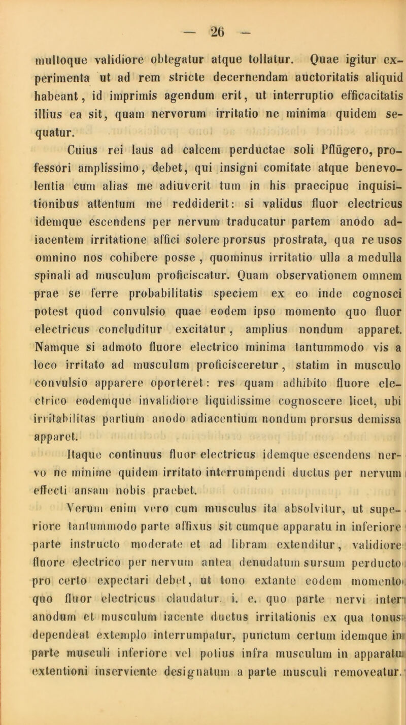 multoque validiore obtegatur atque tollatur. Quae igitur ex- perimenta ut ad rem stricte decernendam auctoritatis aliquid habeant, id imprimis agendum erit, ut interruptio efficacitatis illius ea sit, quam nervorum irritatio ne minima quidem se- quatur. Cuius rei laus ad calcem perductae soli Pfliigero, pro- fessori amplissimo, debet, qui insigni comitate atque benevo- lentia cum alias me adiuverit tum in his praecipue inquisi- tionibus attentum me reddiderit: si validus fluor electricus idemque escendens per nervum traducatur partem anodo ad- iaoentem irritatione affici solere prorsus prostrata, qua re usos omnino nos cohibere posse , quominus irritatio ulla a medulla spinali ad musculum proficiscatur. Quam observationem omnem prae se ferre probabilitatis speciem ex eo inde cognosci potest quod convulsio quae eodem ipso momento quo fluor electricus concluditur excitatur, amplius nondum apparet. Namque si admoto fluore electrico minima tantummodo vis a loco irritato ad musculum proficisceretur, statim in musculo convulsio apparere oporteret: res quam adhibito fluore ele- ctrico eodemque invalidiore liquidissime cognoscere licet, ubi irritabilitas partium anodo adiacentium nondum prorsus demissa apparet. Itaque continuus fluor electricus idemque escendens ner- vo ne minime quidem irritato interrumpendi ductus per nervum effecti ansam nobis praebet. Verum enim vero cum musculus ita absolvitur, ut supe- riore tantummodo parte affixus sit cumque apparatu in inferiore parte instructo moderate et ad libram extenditur, validiore fluore electrico per nervum antea denudatum sursum perducto pro certo expectari debet, ut tono extante eodem momento* quo fluor electricus claudatur, i. e. quo parte nervi interi anodum et musculum iacente ductus irritationis ex qua tonus» dependeat extemplo interrumpatur, punctum certum idemque in parte musculi inferiore vel potius infra musculum in apparatm extentioni inserviente designatum a parte musculi removeatur.]