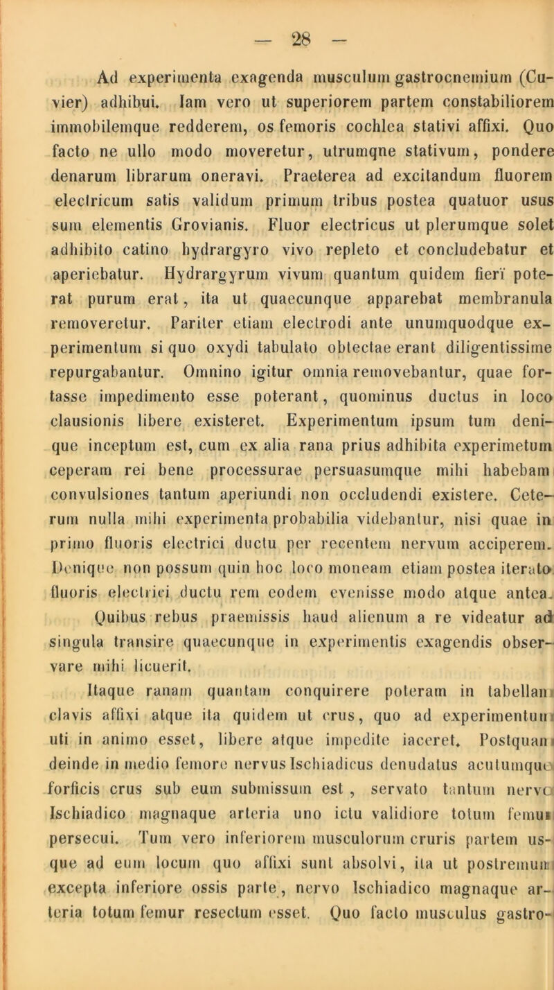Ad experimenta exagenda musculum gastrocnemium (Cu- vier) adhibui. Iam vero ut superiorem partem constabiliorem immobilemque redderem, os femoris cochlea stativi affixi. Quo facto ne ullo modo moveretur, utrumqne stativum, pondere denarum librarum oneravi. Praeterea ad excitandum fluorem electricum satis validum primum tribus postea quatuor usus sum elementis Grovianis. Fluor electricus ut plerumque solet adhibito catino hydrargyro vivo repleto et concludebatur et aperiebatur. Hydrargyrum vivum quantum quidem fieri pote- rat purum erat, ita ut quaecunque apparebat membranula removeretur. Pariter etiam eleclrodi ante unumquodque ex- perimentum si quo oxydi tabulato obtectae erant diligentissime repurgabantur. Omnino igitur omnia removebantur, quae for- tasse impedimento esse poterant, quominus ductus in loco clausionis libere existeret. Experimentum ipsum tum deni- que inceptum est, cum ex alia rana prius adhibita experimetum ceperam rei bene processurae persuasumque mihi habebam convulsiones tantum aperiundi non occludendi existere. Cete- rum nulla mihi experimenta probabilia videbantur, nisi quae in primo fluoris electrici ductu per recentem nervum acciperem. Denique non possum quin hoc loco moneam etiam postea iterato fluoris electrici ductu rem eodem evenisse modo atque antea. Quibus rebus praemissis haud alienum a re videatur ad singula transire quaecunque in experimentis cxagendis obser- vare mihi licuerit. Itaque ranam quantam conquirere poteram in labellan clavis affixi atque ita quidem ut crus, quo ad experimentuu uti in animo esset, libere atque impedite iaceret. Postquam deinde in medio femore nervus Ischiadicus denudatus aculumque* forficis crus sub eum submissum est , servato tantum nervo Ischiadico magnaque arteria uno ictu validiore totum femui persecui. Tum vero inferiorem musculorum cruris partem us- que ad eum locum quo affixi sunt absolvi, ita ut postremum excepta inferiore ossis parte, nervo Ischiadico magnaque ar- teria totum femur resectum esset. Quo lacto musculus gastro-