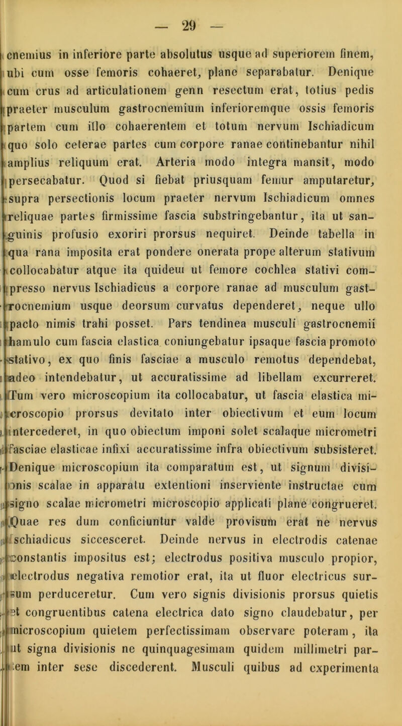 cnemius in inferiore parte absolutus usque ad superiorem finem, ubi cum osse femoris cohaeret, plane separabatur. Denique cum crus ad articulationem genn resectum erat, totius pedis Ipraeter musculum gastrocnemium inferioremque ossis femoris partem cum illo cohaerentem et totum nervum Ischiadicum quo solo ceterae partes cum corpore ranae continebantur nihil amplius reliquum erat. Arteria modo integra mansit, modo persecabatur. Quod si fiebat priusquam femur amputaretur, supra persectionis locum praeter nervum Ischiadicum omnes ireliquae partes firmissime fascia substringebantur, ita ut san- guinis profusio exoriri prorsus nequiret. Deinde tabella in qua rana imposita erat pondere onerata prope alterum stativum collocabatur atque ita quideui ut femore cochlea stativi com- presso nervus Ischiadicus a corpore ranae ad musculum gast- ■ rocnemiurn usque deorsum curvatus dependeret, neque ullo ipacto nimis trahi posset. Pars tendinea musculi gastrocnemii i Ihamulo cum fascia elastica coniungebatur ipsaque fascia promoto • stativo, ex quo finis fasciae a musculo remotus dependebat, i adeo intendebatur, ut accuratissime ad libellam excurreret, i iTum vero microscopium ita collocabatur, ut fascia elastica mi- i croscopio prorsus devitato inter obiectivum et eum locum j. intercederet, in quo obiectum imponi solet scalaque micrometri ii Fasciae elasticae infixi accuratissime infra obiectivum subsisteret, r Denique microscopium ita comparatum est, ut signum divisi- onis scalae in apparatu extentioni inserviente instructae cum iii signo scalae micrometri microscopio applicati plane congrueret, m [Quae res dum conficiuntur valde provisum erat ne nervus oi schiadicus siccesceret. Deinde nervus in electrodis catenae i constantis impositus est; eleclrodus positiva musculo propior, ,t telectrodus negativa remotior erat, ita ut fluor electricus sur- jfisum perduceretur. Cum vero signis divisionis prorsus quietis et congruentibus catena electrica dato signo claudebatur, per imicroscopium quietem perfectissimam observare poteram, ita . ut signa divisionis ne quinquagesimam quidem millimetri par- iem inter sese discederent. Musculi quibus ad experimenta