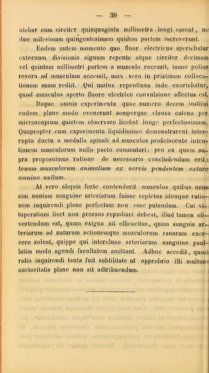 utebar cum circiter quinquaginta millimetra longi essent, ne duo milesimam quingentesimam quidem pariem increverunt. Eodem autem momento quo fluor electricus aperiebatur externum divisionis signum repente atque circiter decimam vel quintam millimetri partem a musculo recessit, irnrno potius revera ad musculum accessit, mox vero in pristinam colloca- tionem suam rediit. Qui motus repentinus inde exoriebatur, quod musculus aperto fluore electrico convulsione allectus est. Itaque omnia experimenta quae numero decem institui eodem plane modo evenerunt semperque clausa catena per microscopium quietem observare licebat longa' perfectissimam. Quapropter cum experimenta liquidissime demonstrarent inter- rupto ductu a medulla spinali ad musculos proficiscente inten- tionem musculorum nullo pacto commutari: pro ea quam su- pra proposuimus ratione de necessario concludendum erit: tonum musculorum animalium ex nervis pendentem extare omnino nullum. At vero aliquis forte contenderit musculos quibus usus sim noniam sanguine arteriarum fuisse repletos ideoque ratio- nem inquirendi plane perfectam non esse putandam. Cui vi- tuperationi licet non prorsus repudiari debeat, illud tamen ob- vertendum est, quam exigua sit efficacitas, quam sanguis ar- teriarum ad naturam actionemque musculorum ranarum exer- cere soleat, quippe qui intercluso arteriarum sanguine paul- latim modo agendi facultatem amittant. Adhuc accedit, quoc ratio inquirendi tanta fuit subtilitate ut opprobrio illi multun auctoritatis plane non sit adtribuendum.