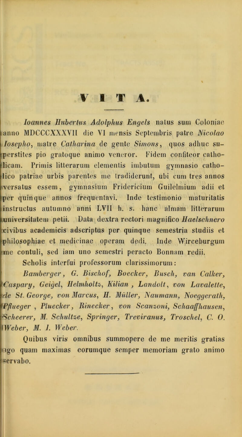 V 1 T A. Ioannes Hubertns Adolphus Engels naius suin Coloniae lanno MDCCCXXXV1I die VI mensis Septembris patre Nicolao Iosepho, malre Catharina de gente Simons, quos adhuc su- Iperstites pio gratoque animo veneror. Fidem confiteor catho- licam. Primis litterarum elementis imbutum gymnasio catho- lico patriae urbis parentes me tradiderunt, ubi cum tres annos versatus essem, gymnasium Fridericiurn Guilelmium adii et per quinque annos frequentavi. Inde testimonio maturitatis instructus autumno anni LVII h. s. hanc almam litterarum universitatem petii. Data dextra rectori magnifico Haelschnero civibus acadeinicis adscriptus per quinque semestria studiis et philosophiae et medicinae operam dedi. Inde Wirceburgum ime contuli, sed iain uno semestri peracto Bonnam redii. Scholis interfui professorum clarissimorum: Bamberger, G. Bischof, Bocclie?', Busch, van Calker, Caspary, Geigel, Helmholtz, Kilian , Landolt, von Lavalette, de St. George, ron Marcus, H. Mulier, Naumann, Noeggerath, 1Pflueger , Pluecker, Rinecker, rori Scanzoui, Schaaffhausen, 'Scheerer, M. Schultze, Springer, Treriranus, Troschel, C. 0. IWeber, M. 1. Weber. Quibus viris omnibus summopere de me meritis gratias fago quam maximas eorumque semper memoriam grato animo servabo.