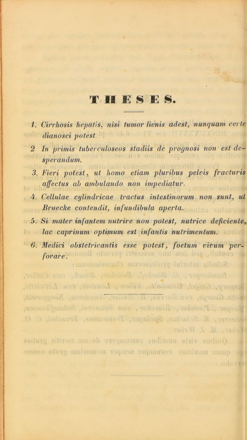1. Cirrhosis hepatis, nisi tumor lienis adest, nunquam certe dianosci potest 2 In primis tuberculoseos stadiis de prognosi non est de- sperandum. 3. Fieri potest, ut homo etiam pluribus pelvis fracturis affectus ab ambulando non impediatur. 4. Cellulae cylindricae tractus intestinorum non sunt, ut Bruecke contendit, infundibula aperta. 5. Si mater infantem nutrire non potest, nutrice deficiente? lac caprinum optimum est infantis nutrimentum. 6. Medici obstetricantis esse potest, foetum vivum per- forare.