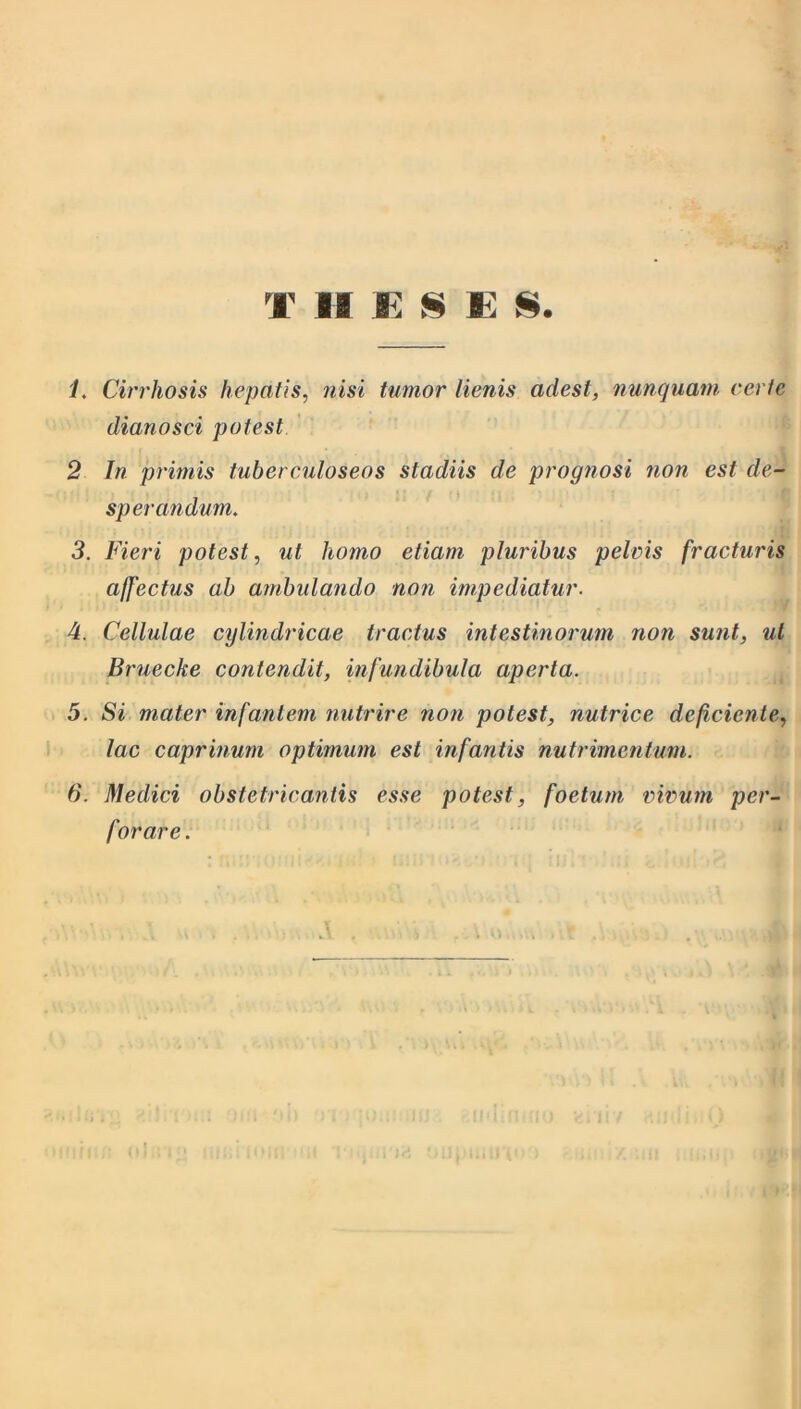 T II K § E S. 1. Cirrhosis hepatis, nisi tumor lienis adest, nunquam certe dianosci potest 2 In primis tuberculoseos stadiis de prognosi non est de- sperandum. 3. Fieri potest, ut homo etiam pluribus pelvis fracturis affectus ab ambulando non impediatur. 4. Cellulae cylindricae tractus intestinorum non sunt, ut Bruecke contendit, infundibula aperta. 5. Si mater infantem nutrire non potest, nutrice deficiente, lac caprinum optimum est infantis nutrimentum. 6. Medici obstetricantis esse potest, foetum, vivum per- forare.