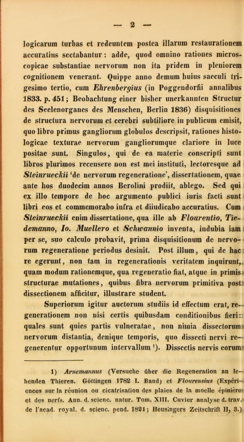 logicarum turbas et redeuntem postea illarum restaurationem accuratius sectabantur: adde, quod omnino rationes micros- copicae substantiae nervorum non ita pridem in pleniorem cognitionem venerant. Quippe anno demum huius saeculi tri- gesimo tertio, cum Ehrenbergius (in Poggendorfii annalibus 1833. p. 451; Beobachtung einer bislier unerkannten Struetur des Seelenorganes des Menschen, Berlin 1836) disquisitiones de structura nervorum et cerebri subtiliore in publicum emisit, quo libro primus gangliorum globulos descripsit, rationes histo- logicae texturae nervorum gangliorumque clariore in luce positae sunt. Singulos, qui de ea materie conscripti sunt libros plurimos recensere non est mei instituti, lectoresque ad Steinrueckii ‘de nervorum regeneratione’, dissertationem, quae ante hos duodecim annos Berolini prodiit, ablego. Sed qui ex illo tempore de hoc argumento publici iuris facti sunt libri eos et commemorabo infra et diiudicabo accuratius. Cum Steinrueckii enim dissertatione, qua ille ab Flourentio, Tie- demanno, Io. Muellero et Schwannio inventa, indubia iam per se, suo calculo probavit, prima disquisitionum de nervo- rum regeneratione periodus desinit. Post illum, qui de hac re egerunt, non tam in regenerationis veritatem inquirunt,, quam modum rationemque, qua regeneratio fiat, atque in primis- structurae mutationes, quibus fibra nervorum primitiva postti dissectionem afficitur, illustrare student. Superiorum igitur auctorum studiis id effectum erat, re- generationem non nisi certis quibusdam conditionibus fieri:: quales sunt quies partis vulneratae, non nimia dissectorum? nervorum distantia, denique temporis, quo dissecti nervi re- generentur opportunum intervallum ‘). Dissectis nervis eorum 1) Arnemannus (Versuche uber die Regeneration an Ie- benden Thieren. Gottingen 1782 I. Band) et Flourensius (Experi- ences sur Ia reunion ou cicatrisation des plaies de la moelle epiniere» et des nerfs. Ann. d. scienc. natur. Tom. XIII. Cuvier analyse d. trav.* de 1’acad. royal. d. scienc. pend. 1821; lleusingers Zeitschrift II, 3.)