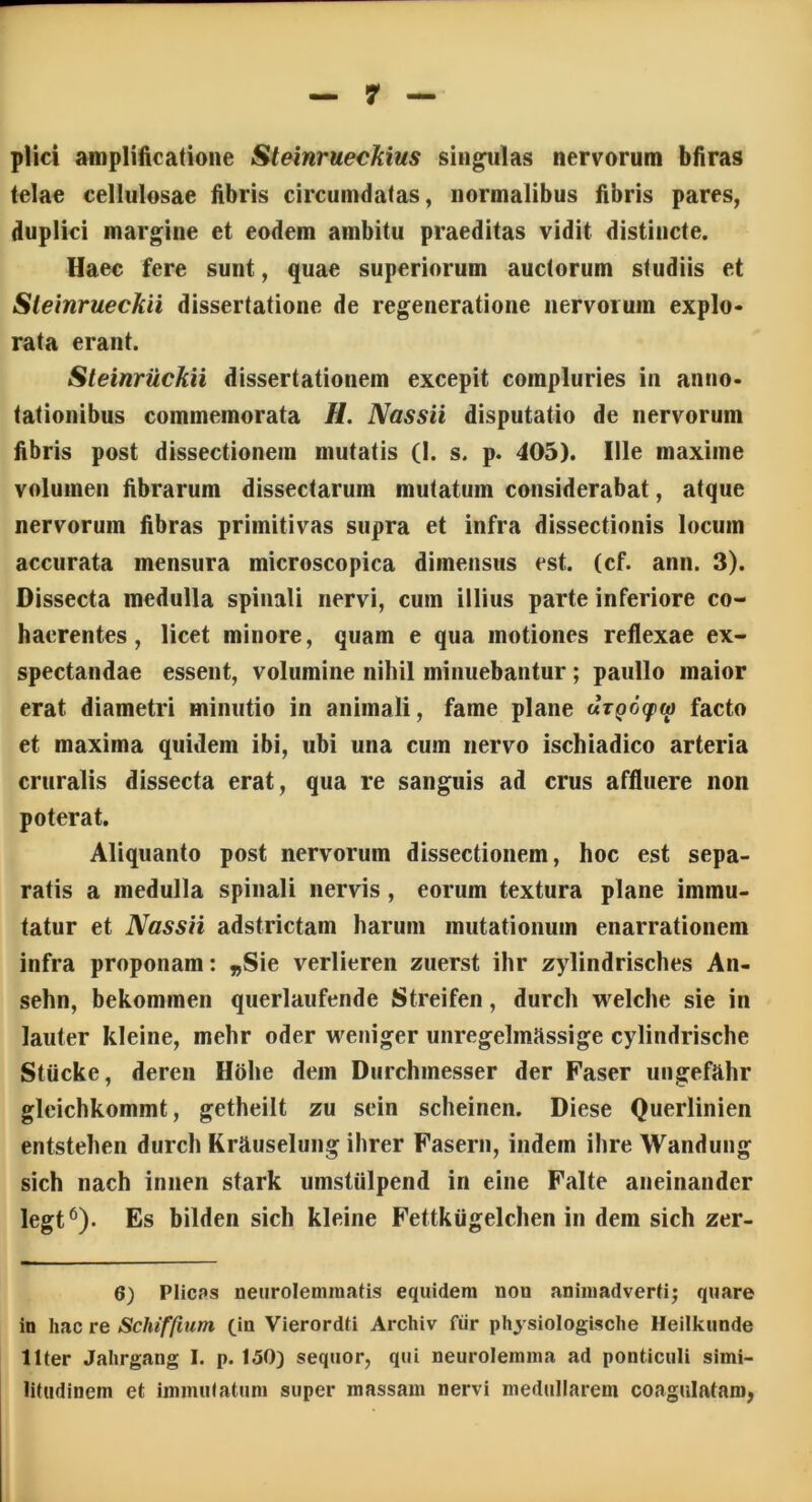 plici amplificatione Steinrueckius singulas nervorum bfiras telae cellulosae fibris circumdatas, normalibus fibris pares, duplici margine et eodem ambitu praeditas vidit distincte. Haec fere sunt, quae superiorum auctorum studiis et Sleinrueckii dissertatione de regeneratione nervorum explo- rata erant. Steinruckii dissertationem excepit compluries in anno- tationibus commemorata //. Nassii disputatio de nervorum fibris post dissectionem mutatis (1. s. p. 405). Ille maxime volumen fibrarum dissectarum mutatum considerabat, atque nervorum fibras primitivas supra et infra dissectionis locum accurata mensura microscopica dimensus est. (cf. ann. 3). Dissecta medulla spinali nervi, cum illius parte inferiore co- haerentes, licet minore, quam e qua motiones reflexae ex- spectandae essent, volumine nihil minuebantur; paullo maior erat diametri minutio in animali, fame plane arpoqxw facto et maxima quidem ibi, ubi una cum nervo ischiadico arteria cruralis dissecta erat, qua re sanguis ad crus affluere non poterat. Aliquanto post nervorum dissectionem, hoc est sepa- ratis a medulla spinali nervis , eorum textura plane immu- tatur et Nassii adstrictam harum mutationum enarrationem infra proponam: „Sie verlieren zuerst ihr zylindrisches An- sehn, bekommen querlaufende Streifen, durch welche sie in lauter kleine, mehr oder weniger unregelmassige cylindrische Stiicke, deren Hohe dem Durchmesser der Faser ungefahr gleichkommt, getheilt zu sein scheinen. Diese Querlinien entstehen durch KrRuselung ihrer Fasern, indem ihre Wandung sich nach innen stark umstiilpend in eine Falte aneinander legt6). Es bilden sich kleine Fettkugelchen in dem sich zer- 6) Plicas neurolemmatis equidem non animadverti; quare in hac re Schiffium (in Vierordti Archiv fiir physiologische Heilkunde liter Jahrgang I. p. 150) sequor, qui neurolemma ad ponticuli simi- litudinem et immutatum super massam nervi medullarem coagulatam,