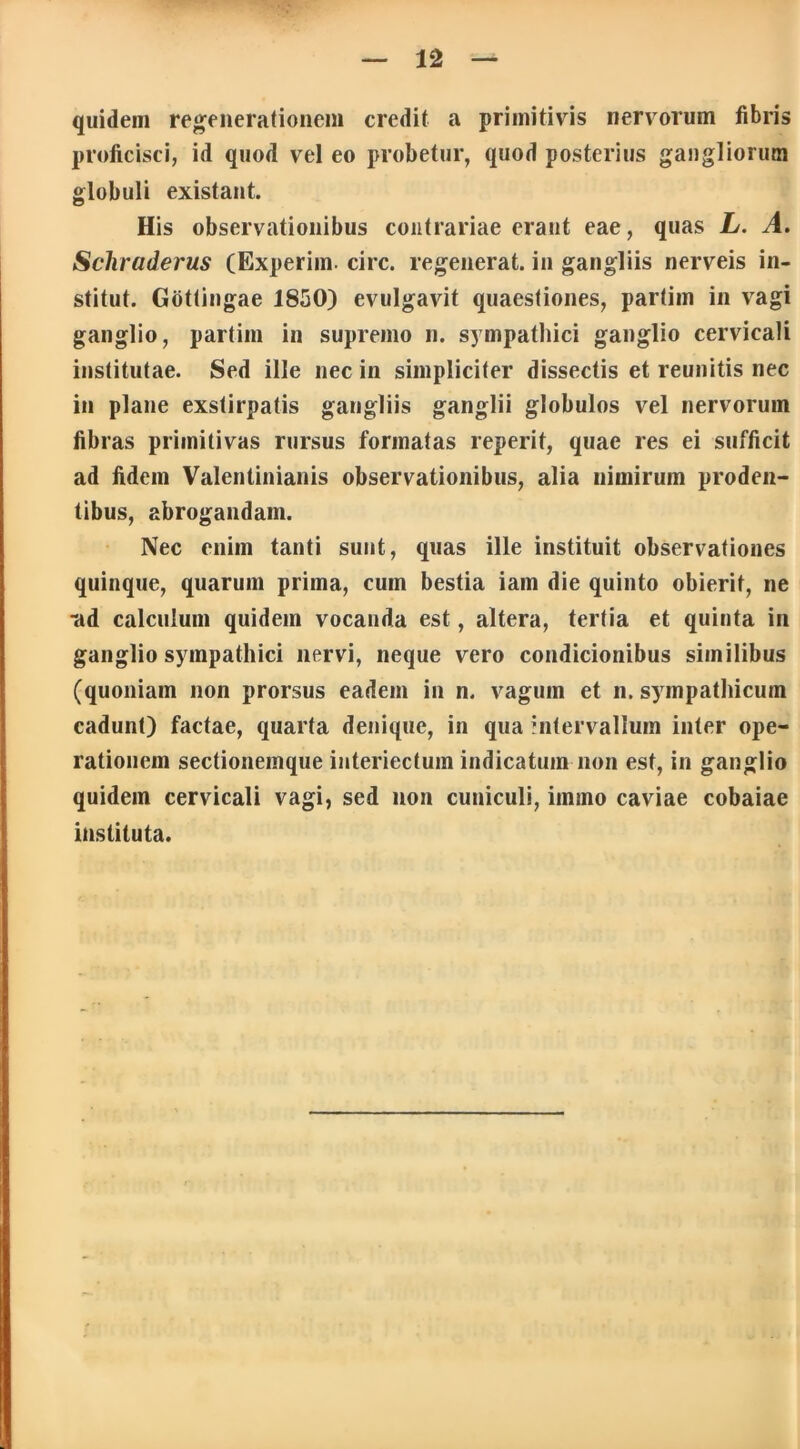 quidem regenerationem credit a primitivis nervorum fibris proficisci, id quod vel eo probetur, quod posterius gangliorum globuli existant. His observationibus contrariae erant eae, quas L. A. Schraderus (Experiin. circ. regenerat, in gangliis nerveis in- stitut. Gotlingae 1850) evulgavit quaestiones, partim in vagi ganglio, partim in supremo n. sympathici ganglio cervicali institutae. Sed ille nec in simpliciter dissectis et reunitis nec in plane exstirpatis gangliis ganglii globulos vel nervorum fibras primitivas rursus formatas reperit, quae res ei sufficit ad fidem Valentinianis observationibus, alia nimirum proden- tibus, abrogandam. Nec enim tanti sunt, quas ille instituit observationes quinque, quarum prima, cum bestia iam die quinto obierit, ne •ad calculum quidem vocanda est, altera, tertia et quinta in ganglio sympathici nervi, neque vero condicionibus similibus (quoniam non prorsus eadem in n. vagum et n. sympathicum cadunt) factae, quarta denique, in qua intervallum inter ope- rationem sectionemque interiectum indicatum non est, in ganglio quidem cervicali vagi, sed non cuniculi, immo caviae cobaiae instituta.