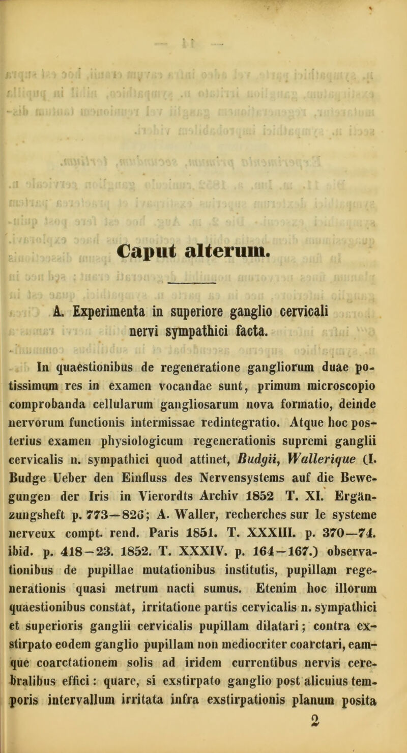 Caput alterum. A. Experimenta in superiore ganglio cervicali nervi sympathici facta. In quaestionibus de regeneratione gangliorum duae po- tissimum res in examen vocandae sunt, primum microscopio comprobanda cellularum gangliosarum nova formatio, deinde nervorum functionis intermissae redintegratio. Atque hoc pos- terius examen physiologicum regenerationis supremi ganglii cervicalis n. sympathici quod attinet, Budgii, Wallerique (I. Budge Ueber den Einfluss des Nervensystems auf die Bewe- % gungen der Iris in Vierordts Archiv 1852 T. XI. Ergan- zungsheft p. 773—82G ; A. Waller, recherches sur le systeme nerveux compt. rend. Paris 1851. T. XXXIII. p. 370—74. ibid. p. 418-23. 1852. T. XXXIV. p. 164-167.) observa- tionibus de pupillae mutationibus institutis, pupillam rege- nerationis quasi metrum nacti sumus. Etenim hoc illorum quaestionibus constat, irritatione partis cervicalis n. sympathici et superioris ganglii cervicalis pupillam dilatari; contra ex- stirpato eodem ganglio pupillam non mediocriter coarctari, eam- que coarctationem solis ad iridem currentibus nervis cere- bralibus effici: quare, si exstirpato ganglio post alicuius tem- poris intervallum irritata infra exstirpationis planum posita