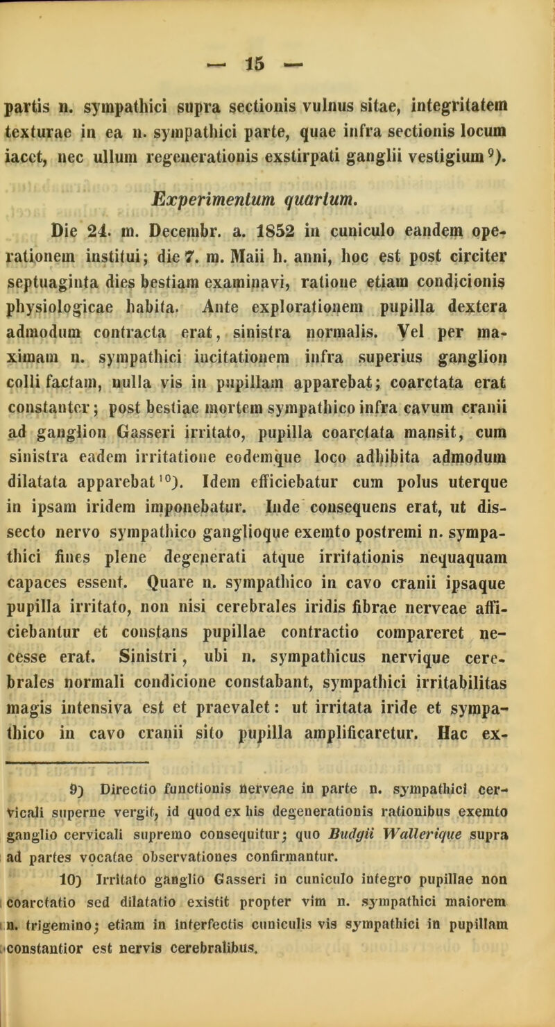 partis n. sympathici supra sectionis vulnus sitae, integritatem texturae in ea n. sympathici parte, quae infra sectionis locum iacct, nec ullum regenerationis exstirpati ganglii vestigium9). Experimentum quartum. Die 24. m. Decembr. a. 1852 in cuniculo eandem ope- rationem institui; die 7. m. Maii h. anni, hoc est post circiter septuaginta dies bestiam examinavi, ratione etiam condicionis physiologicae habita. Ante explorationem pupilla dextera admodum contracta erat, sinistra normalis. Vel per ma- ximam n. sympathici incitationem infra superius ganglion colli factam, nulla vis in pupillam apparebat; coarctata erat constanter; post bestiae mortem sympathico infra cavum cranii ad ganglion Gasseri irritato, pupilla coarctata mansit, cum sinistra eadem irritatione eodemque loco adhibita admodum dilatata apparebat10). Idem efficiebatur cum polus uterque in ipsam iridem imponebatur. Inde consequens erat, ut dis- secto nervo sympathico ganglioque exemto postremi n. sympa- thici fines plene degenerati atque irritationis nequaquam capaces essent. Quare n. sympathico in cavo cranii ipsaque pupilla irritato, non nisi cerebrales iridis fibrae nerveae affi- ciebantur et constans pupillae contractio compareret ne- cesse erat. Sinistri, ubi n. sympathicus nervique cere- brales normali condicione constabant, sympathici irritabilitas magis intensiva est et praevalet: ut irritata iride et sympa- thico in cavo cranii sito pupilla amplificaretur. Hac ex- 9) Directio functionis nerveae in parte n. sympathici cer- vicali superne vergit, id quod ex his degenerationis rationibus exemto ganglio cervicali supremo consequitur; quo Budgii Wallerique supra ad partes vocatae observationes confirmantur. 10) Irritato ganglio Gasseri in cuniculo integro pupillae non coarctatio sed dilatatio existit propter vim n. sympathici maiorem n. trigemino; etiam in interfectis cuniculis vis sympathici in pupillam ,'Constantior est nervis cerebralibus.