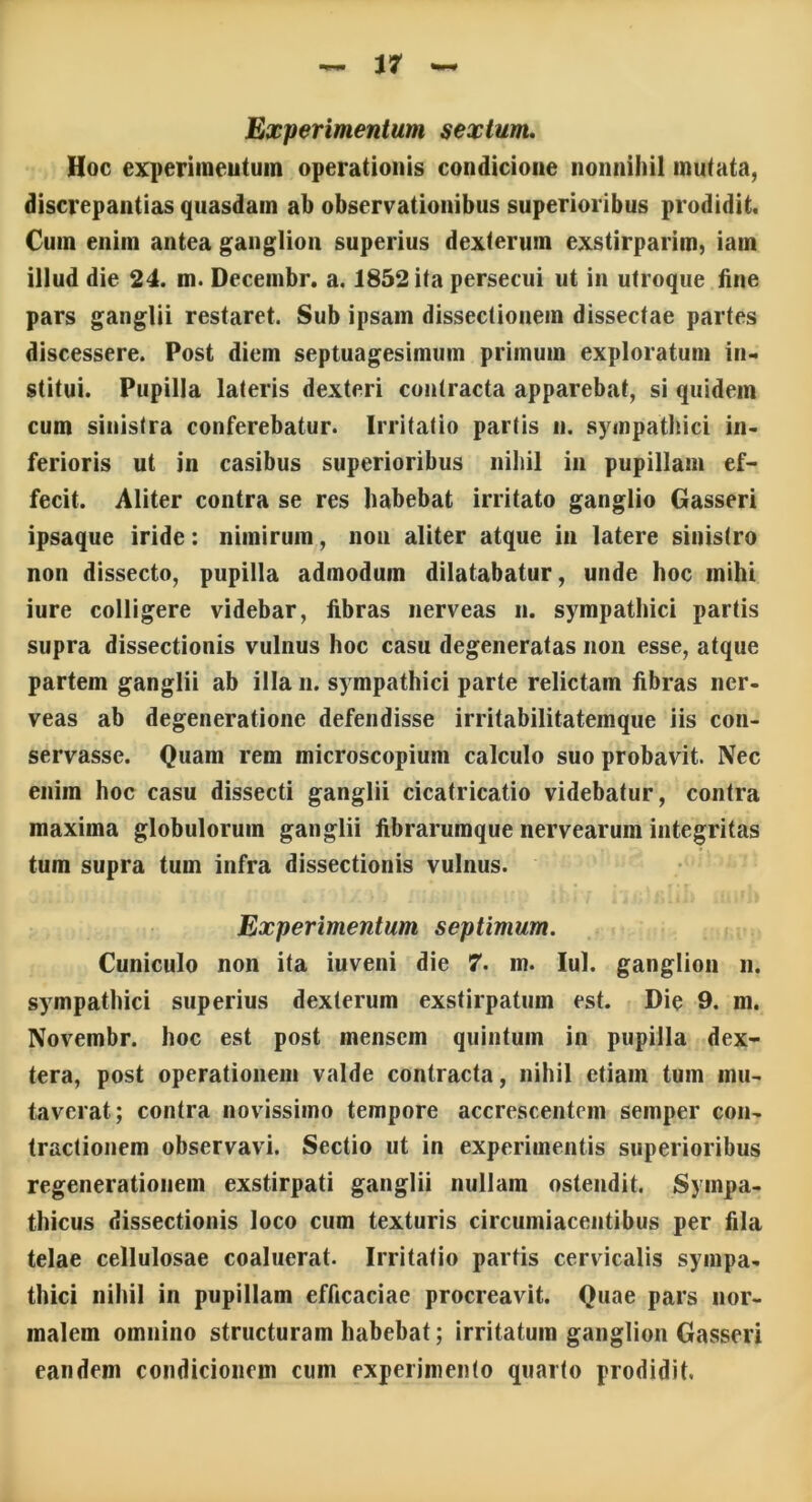 Experimentum sextum. Hoc experimentum operationis condicione nonnihil mutata, discrepantias quasdam ab observationibus superioribus prodidit. Cum enim antea ganglion superius dexterum exstirparim, iatn illud die 24. m. Decembr. a. 1852 ita persecui ut in utroque fine pars ganglii restaret. Sub ipsam dissectionem dissectae partes discessere. Post diem septuagesimum primum exploratum in- stitui. Pupilla lateris dexteri contracta apparebat, si quidem cum sinistra conferebatur. Irritatio partis n. sympathici in- ferioris ut in casibus superioribus nihil in pupillam ef- fecit. Aliter contra se res habebat irritato ganglio Gasseri ipsaque iride: nimirum, non aliter atque in latere sinistro non dissecto, pupilla admodum dilatabatur, unde hoc mihi iure colligere videbar, fibras nerveas n. sympathici partis supra dissectionis vulnus hoc casu degeneratas non esse, atque partem ganglii ab illa n. sympathici parte relictam fibras ner- veas ab degeneratione defendisse irritabilitatemque iis con- servasse. Quam rem microscopium calculo suo probavit. Nec enim hoc casu dissecti ganglii cicatricatio videbatur, contra maxima globulorum ganglii fibrarumque nervearuin integritas tum supra tum infra dissectionis vulnus. Experimentum septimum. Cuniculo non ita iuveni die 7. m. Iui. ganglion n. sympathici superius dexterum exstirpatum est. Die 9. m. Novembr. hoc est post mensem quintum in pupilla dex- tera, post operationem valde contracta, nihil etiam tum mu- taverat; contra novissimo tempore accrescentem semper con- tractionem observavi. Sectio ut in experimentis superioribus regenerationem exstirpati ganglii nullam ostendit. Sympa- thicus dissectionis loco cum texturis circumiacentibus per fila telae cellulosae coaluerat. Irritatio partis cervicalis sympa- thici nihil in pupillam efficaciae procreavit. Quae pars nor- malem omnino structuram habebat; irritatum ganglion Gasseri eandem condicionem cum experimento quarto prodidit.