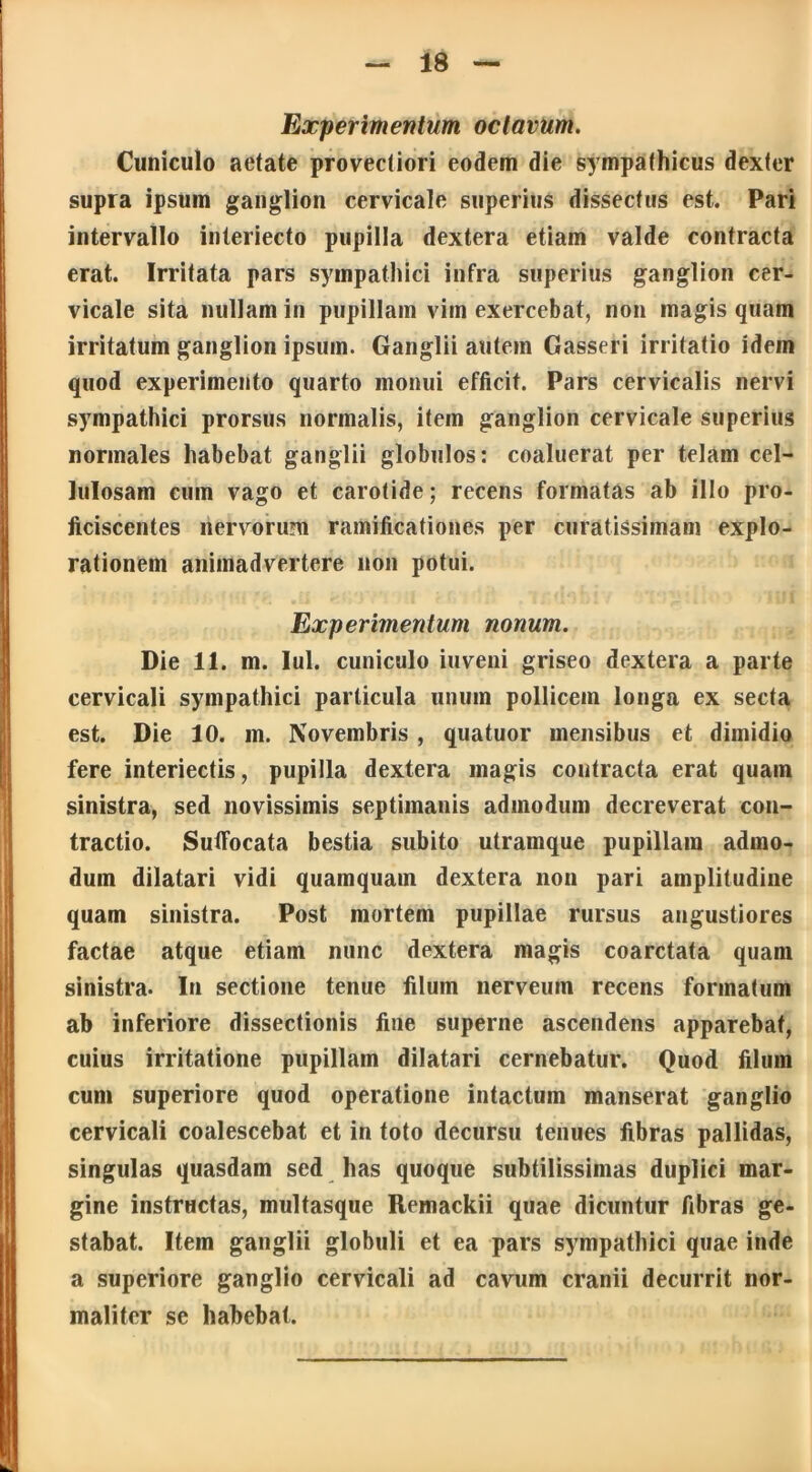 Experimentum octavum. Cuniculo aetate provectiori eodem die sympathicus dexter supra ipsum ganglion cervicale superius dissectus est. Pari intervallo interiecto pupilla dextera etiam valde contracta erat. Irritata pars sympathici infra superius ganglion cer- vicale sita nullam in pupillam vim exercebat, non magis quam irritatum ganglion ipsum. Ganglii autem Gasseri irritatio idem quod experimento quarto monui efficit. Pars cervicalis nervi sympathici prorsus normalis, item ganglion cervicale superius normales habebat ganglii globulos: coaluerat per telam cel- lulosam cum vago et carotide; recens formatas ab illo pro- ficiscentes nervorum ramificationes per curatissimam explo- rationem animadvertere non potui. Experimentum nonum. Die 11. m. Iui. cuniculo inveni griseo dextera a parte cervicali sympathici particula unum pollicem longa ex secta est. Die 10. m. Novembris, quatuor mensibus et dimidio fere interiectis, pupilla dextera magis contracta erat quam sinistra, sed novissimis septimanis admodum decreverat con- tractio. Suffocata bestia subito utramque pupillam admo- dum dilatari vidi quamquam dextera non pari amplitudine quam sinistra. Post mortem pupillae rursus angustiores factae atque etiam nunc dextera magis coarctata quam sinistra. In sectione tenue filum nerveum recens formatum ab inferiore dissectionis fine superne ascendens apparebat, cuius irritatione pupillam dilatari cernebatur. Quod filum cum superiore quod operatione intactum manserat ganglio cervicali coalescebat et in toto decursu tenues fibras pallidas, singulas quasdam sed has quoque subtilissimas duplici mar- gine instructas, multasque Remackii quae dicuntur fibras ge- stabat. Item ganglii globuli et ea pars sympathici quae inde a superiore ganglio cervicali ad cavum cranii decurrit nor- maliter se habebat.