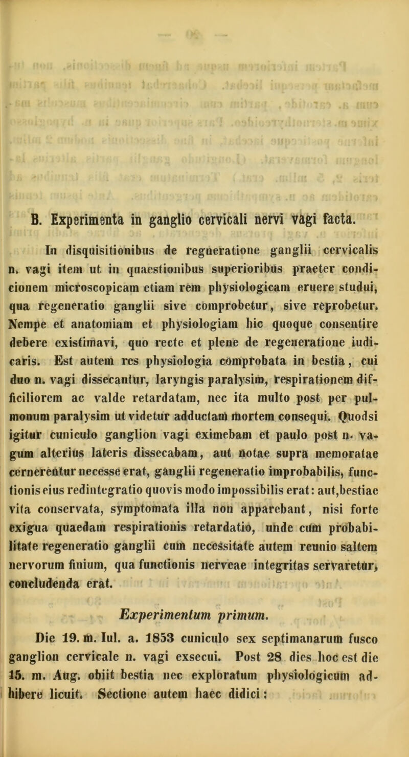 B. Experimenta in ganglio cervicali nervi vagi facta. In disquisitionibus de regneratione ganglii cervicalis n. vagi item ut in quaestionibus superioribus praeter condi- cionem microscopicam etiam rem physiologicam eruere studui, qua regeneratio ganglii sive comprobetur, sive reprobetur. Nempe et anatomiam et physiologiam hic quoque consentire debere existimavi, quo recte et plene de regeneratione iudi- caris. Est autem res physiologia comprobata in bestia, cui duo n. vagi dissecantur, laryngis paralysim, respirationem dif- ficiliorem ac valde retardatam, nec ita multo post per pul- monum paralysim ut videtur adductam mortem consequi. Quodsi igitur cuniculo ganglion vagi eximebam et paulo post n- va- gum alterius lateris dissecabam, aut notae supra memoratae cernerentur necesse erat, ganglii regeneratio improbabilis, func- tionis eius redintegratio quovis modo impossibilis erat: aut,bestiae vita conservata, symptomata illa non apparebant, nisi forte exigua quaedam respirationis retardatio, unde cum probabi- litate regeneratio ganglii cum necessitate autem reunio saltem nervorum finium, qua functionis nerveae integritas servaretur, concludenda erat. Experimentum primum. Die 19. m. Iui. a. 1853 cuniculo sex septimanarum fusco ganglion cervicale n. vagi exsecui. Post 28 dies hoc est die 15. m. Aug. obiit bestia nec exploratum physiologicum ad- hibere licuit. Sectione autem haec didici: