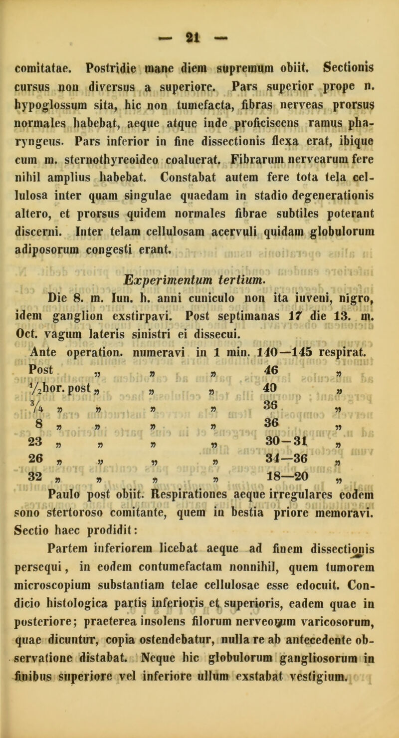 comitatae. Postridie mane diem supremum obiit. Sectionis cursus non diversus a superiore. Pars superior prope n. hypoglossum sita, hic non tumefacta, fibras nerveas prorsus normales habebat, aeque atque inde proficiscens ramus pha- ryngeus. Pars inferior in fine dissectionis flexa erat, ibique cum m. sternothyreoideo coaluerat. Fibrarum nervearum fere nihil amplius habebat. Constabat autem fere tota tela cel- lulosa inter quam singulae quaedam in stadio degenerationis altero, et prorsus quidem normales fibrae subtiles poterant discerni. Inter telam cellulosam acervuli quidam globulorum adiposorum congesti erant. Experimentum tertium. Die 8. m. Iun. h. anni cuniculo non ita iuveni, nigro, idem ganglion exstirpavi. Post septimanas 17 die 13. m. Oct. vagum lateris sinistri ei dissecui. Ante operation. numeravi in 1 min. 110—145 respirat. Post » 55 55 16 55 Vahor. post » 55 40 n 34 ? » 55 36 55 8 » » » 55 36 55 23 „ 55 y> 55 30-31 55 26 „ n •n 55 34—36 55 32 „ r> 55 55 18—20 55 Paulo post obiit. Respirationes aeque irregulares eodem sono stertoroso comitante, quem in bestia priore memoravi. Sectio haec prodidit: Partem inferiorem licebat aeque ad finein dissectionis persequi, in eodem contumefactam nonnihil, quem tumorem microscopium substantiam telae cellulosae esse edocuit. Con- dicio histologica partis inferioris et superioris, eadem quae in • ^ / A .i I \ i'- posteriore; praeterea insolens filorum nerveo^nn varicosorum, quae dicuntur, copia ostendebatur, nulla re ab antecedente ob- servatione distabat. Neque hic globulorum gangliosorum in finibus superiore vel inferiore ullum exstabat vestigium.