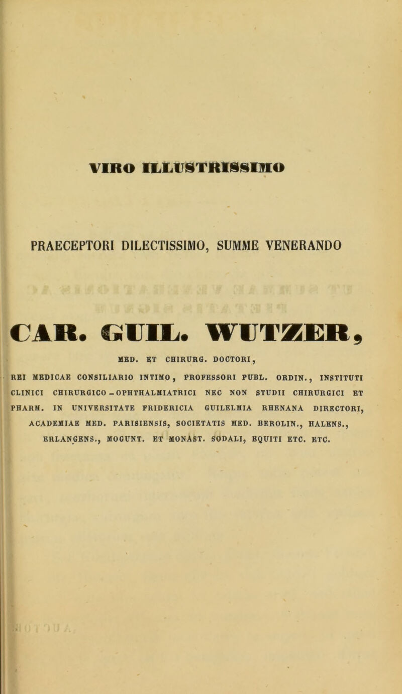 VIRO IIXUSTRISSmo PRAECEPTORI DILECTISSIMO, SUMME VENERANDO CAR. GiUIlj* WIIT5EER 9 MED. ET CHIRURG. DOCTORI, REI MEDICAR CONSILIARIO INTIMO, PROFESSORI PUBL. ORDIN. , INSTITUTI CLINICI CHIRURGICO - OPHTHALMIATRICI NEC NON STUDII CHIRURGICI ET PHARM. IN UNIVERSITATE FRIDERICIA GUILELMIA RHENANA DIRECTORI, ACADEMIAE MED. PARISIENSIS, SOCIETATIS MED. BEROLIN., HALENS., ERLANGENS., MOGUNT. ET MONAST. SODALI, EQUITI ETC. ETC.