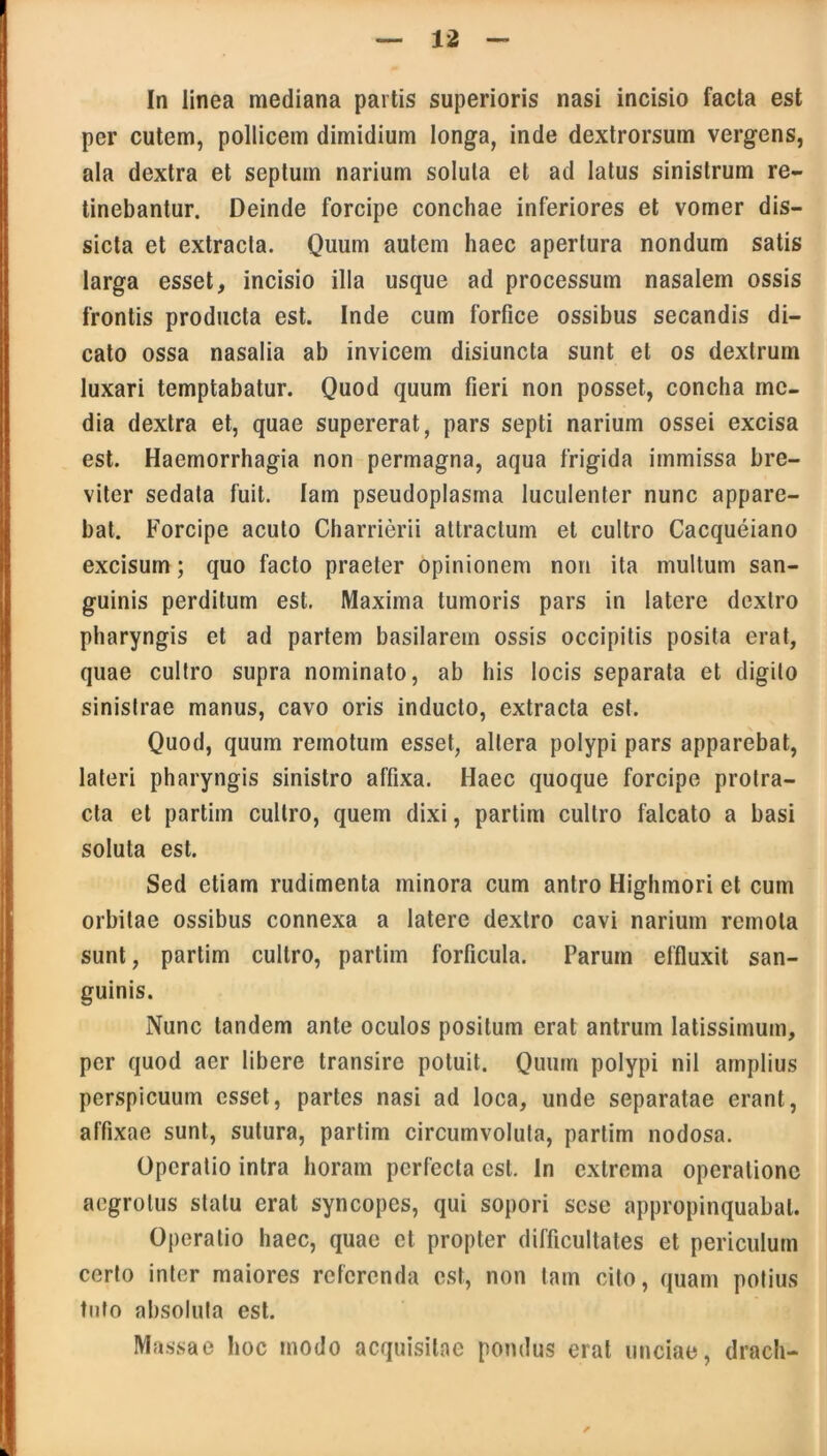 In linea mediana partis superioris nasi incisio facta est per cutem, pollicem dimidium longa, inde dextrorsum vergens, ala dextra et septum narium soluta et ad latus sinistrum re- tinebantur. Deinde forcipe conchae inferiores et vomer dis— sicta et extracta. Quum autem haec apertura nondum satis larga esset, incisio illa usque ad processum nasalem ossis frontis producta est. Inde cum forfice ossibus secandis di- cato ossa nasalia ab invicem disiuncta sunt et os dextrum luxari temptabatur. Quod quum fieri non posset, concha me- dia dextra et, quae supererat, pars septi narium ossei excisa est. Haemorrhagia non permagna, aqua frigida immissa bre- viter sedata fuit. lain pseudoplasma luculenter nunc appare- bat. Forcipe acuto Charrierii attractum et cultro Cacqueiano excisum; quo facto praeter opinionem non ita multum san- guinis perditum est. Maxima tumoris pars in latere dextro pharyngis et ad partem basilarem ossis occipitis posita erat, quae cultro supra nominato, ab his locis separata et digito sinistrae manus, cavo oris inducto, extracta est. Quod, quum remotum esset, altera polypi pars apparebat, lateri pharyngis sinistro affixa. Haec quoque forcipe protra- cta et partim cultro, quem dixi, partim cultro falcato a basi soluta est. Sed etiam rudimenta minora cum antro Highmori et cum orbitae ossibus connexa a latere dextro cavi narium remota sunt, partim cultro, partim forficula. Parum effluxit san- guinis. Nunc tandem ante oculos positum erat antrum latissimum, per quod aer libere transire potuit. Quum polypi nil amplius perspicuum esset, partes nasi ad loca, unde separatae erant, affixae sunt, sutura, partim circumvoluta, partim nodosa. Operatio intra horam perfecta est. In extrema operatione aegrotus statu erat syncopes, qui sopori sese appropinquabat. Operatio haec, quae et propter difficultates et periculum certo inter maiores referenda est, non tam cito, quam potius tuto absoluta est. Massae hoc modo acquisitae pondus erat unciae, drach-