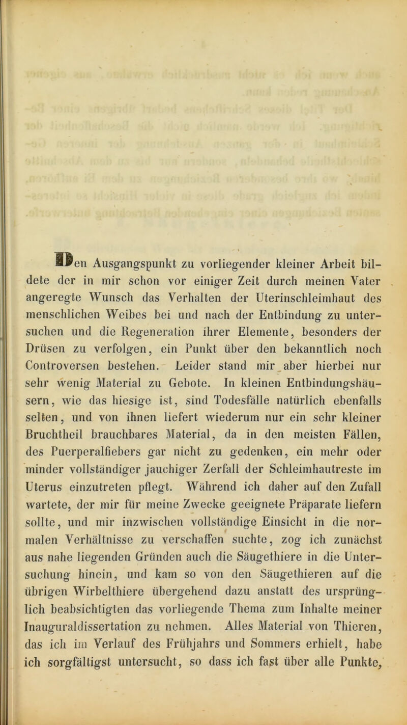 B^en Ausg-ang^spunkt zu vorliegender kleiner Arbeit bil- dete der in mir schon vor einiger Zeit durch meinen Vater angeregte Wunsch das Verhalten der Uterinschleimhaut des menschlichen Weibes bei und nach der Entbindung zu unter- suchen und die Regeneration ihrer Elemente, besonders der Drüsen zu verfolgen, ein Punkt über den bekanntlich noch Controversen bestehen.- Leider stand mir_aber hierbei nur sehr wenig Material zu Gebote. In kleinen Entbindungshäu- sern, wie das hiesige ist, sind Todesfälle natürlich ebenfalls selten, und von ihnen liefert wiederum nur ein sehr kleiner Bruchtheil brauchbares Material, da in den meisten Fällen, des Puerperalfiebers gar nicht zu gedenken, ein mehr oder minder vollständiger jauchiger Zerfall der Schleimhautreste im Uterus einzutreten pflegt. Während ich daher auf den Zufall wartete, der mir für meine Zwecke geeignete Präparate liefern sollte, und mir inzwischen vollständige Einsicht in die nor- malen Verhältnisse zu verschaffen suchte, zog ich zunächst aus nahe liegenden Gründen auch die Säugethiere in die Unter- suchung hinein, und kam so von den Säugethieren auf die übrigen Wirbelthiere übergehend dazu anstatt des ursprüng- lich beabsichtigten das vorliegende Thema zum Inhalte meiner Inauguraldissertation zu nehmen. Alles Material von Thieren, das ich im Verlauf des Frühjahrs und Sommers erhielt, habe ich sorgfältigst untersucht, so dass ich fast über alle Punkte,
