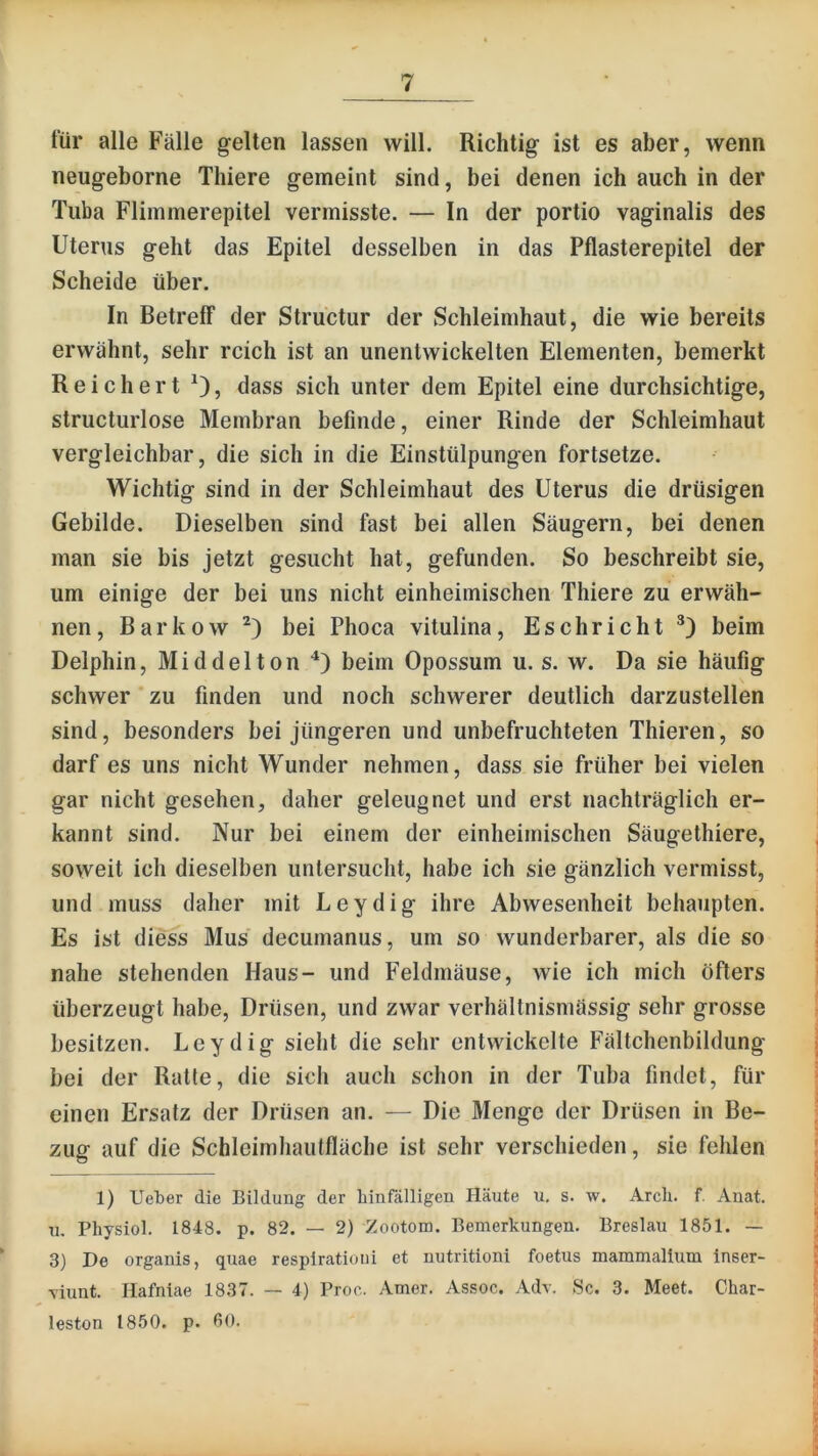 tür alle Fälle gelten lassen will. Richtig ist es aber, wenn neugeborne Thiere gemeint sind, bei denen ich auch in der Tuba Flimmerepitel vermisste. — In der portio vaginalis des Uterus geht das Epitel desselben in das Pflasterepitel der Scheide über. In Betreff der Structur der Schleimhaut, die wie bereits erwähnt, sehr reich ist an unentwickelten Elementen, bemerkt Reichert 0, dass sich unter dem Epitel eine durchsichtige, structurlose Membran befinde, einer Rinde der Schleimhaut vergleichbar, die sich in die Einstülpungen fortsetze. Wichtig sind in der Schleimhaut des Uterus die drüsigen Gebilde. Dieselben sind fast bei allen Säugern, bei denen man sie bis jetzt gesucht hat, gefunden. So beschreibt sie, um einige der bei uns nicht einheimischen Thiere zu erwäh- nen, Barkow bei Phoca vitulina, Eschricht beim Delphin, Middelton beim Opossum u. s. w. Da sie häufig schwer zu finden und noch schwerer deutlich darzustellen sind, besonders bei jüngeren und unbefruchteten Thieren, so darf es uns nicht Wunder nehmen, dass sie früher bei vielen gar nicht gesehen, daher geleugnet und erst nachträglich er- kannt sind. Nur bei einem der einheimischen Säugethiere, soweit ich dieselben untersucht, habe ich sie gänzlich vermisst, und muss daher mit Leydig ihre Abwesenheit behaupten. Es ist diess Mus' decumanus, um so wunderbarer, als die so nahe stehenden Haus- und Feldmäuse, wie ich mich öfters überzeugt habe, Drüsen, und zwar verhältnismässig sehr grosse besitzen. Leydig sieht die sehr entwickelte Fältchenbildung bei der Ratte, die sich auch schon in der Tuba findet, für einen Ersatz der Drüsen an. — Die Menge der Drüsen in Be- zug auf die Schleimhaiitfläche ist sehr verschieden, sie fehlen 1) UelDer die Bildung der hinfälligen Häute u, s. w. Arcli. f. Anat. u, Physiol. 1848. p. 82. — 2) Zootom. Bemerkungen. Breslau 1851. — 3) De organis, quae respiratioui et nutritioni foetus mammalium inser- \iunt. Hafniae 1837. — 4) Proo. Amer. Assoc. Adv. Sc. 3. Meet. Char- leston 1850. p. ßO.