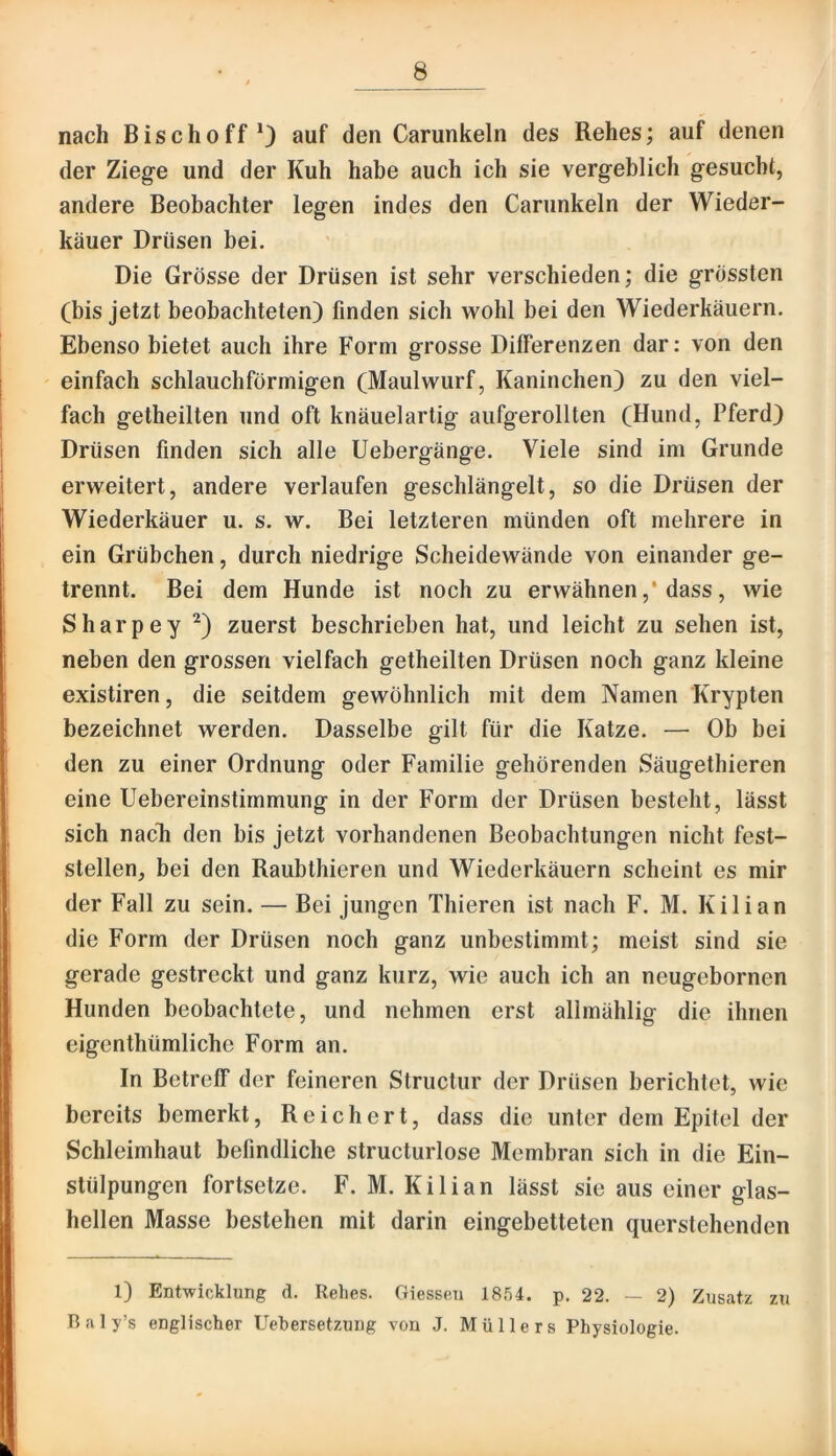 nach Bischoff*) auf den Carunkeln des Rehes; auf denen der Ziege und der Kuh habe auch ich sie vergeblich gesucht, andere Beobachter legen indes den Carunkeln der Wieder- käuer Drüsen bei. Die Grösse der Drüsen ist sehr verschieden; die grössten (bis jetzt beobachteten) finden sich wohl bei den Wiederkäuern. Ebenso bietet auch ihre Form grosse Differenzen dar: von den einfach schlauchförmigen (Maulwurf, Kaninchen) zu den viel- fach getheilten und oft knäuelartig aufgerollten (Hund, Pferd) Drüsen finden sich alle Uebergänge. Viele sind im Grunde erweitert, andere verlaufen geschlängelt, so die Drüsen der Wiederkäuer u. s. w. Bei letzteren münden oft mehrere in ein Grübchen, durch niedrige Scheidewände von einander ge- trennt. Bei dem Hunde ist noch zu erwähnen ,* dass, wie Sharpey zuerst beschrieben hat, und leicht zu sehen ist, neben den grossen vielfach getheilten Drüsen noch ganz kleine existiren, die seitdem gewöhnlich mit dem Namen Krypten bezeichnet werden. Dasselbe gilt für die Katze. — Ob bei den zu einer Ordnung oder Familie gehörenden Säugethieren eine Uebereinstimmung in der Form der Drüsen besteht, lässt sich nacTi den bis jetzt vorhandenen Beobachtungen nicht fest- stellen, bei den Raubthieren und Wiederkäuern scheint es mir der Fall zu sein. — Bei jungen Thieren ist nach F. M. Kilian die Form der Drüsen noch ganz unbestimmt; meist sind sie gerade gestreckt und ganz kurz, wie auch ich an neugebornen Hunden beobachtete, und nehmen erst allmählig die ihnen eigenthümliche Form an. In Betreff der feineren Structur der Drüsen berichtet, wie bereits bemerkt. Reichert, dass die unter dem Epitel der Schleimhaut befindliche structurlose Membran sich in die Ein- stülpungen fortsetze. F. M. Kilian lässt sie aus einer glas- hellen Masse bestehen mit darin eingebetteten querstehenden l) Entwicklung d. Rehes. Giessen 1854. p. 22. — 2) Zusatz zu Baly’s englischer Uehersetzung von J. Müllers Physiologie.