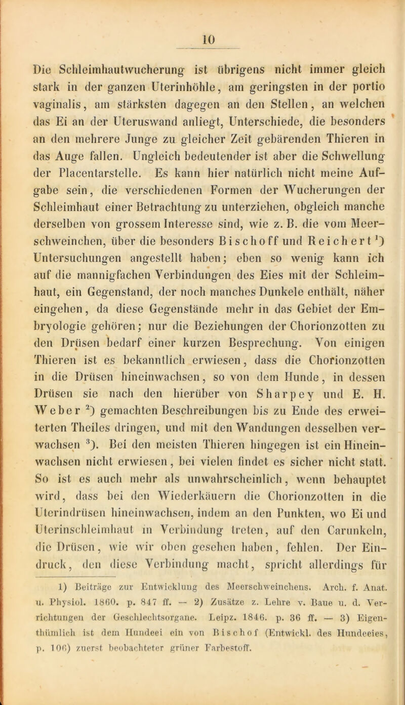 Die Schleimhaiitwucherung- ist iibrig’ens nicht immer gleich stark in der ganzen Uterinhölile, am geringsten in der portio vaginalis, am stärksten dagegen an den Stellen, an welchen das Ei an der Uteruswand anliegt, Unterschiede, die besonders * an den mehrere Junge zu gleicher Zeit gebärenden Thieren in das Auge fallen. Ungleich bedeutender ist aber die Schwellung der Placentarstelle. Es kann hier natürlich nicht meine Auf- gabe sein, die verschiedenen Formen der Wucherungen der Schleimhaut einer Betrachtung zu unterziehen, obgleich manche derselben von grossem Interesse sind, wie z. B. die vom Meer- schweinchen, über die besonders Bischoff und Reich ertO Untersuchungen angestellt haben; eben so wenig kann ich • auf die mannigfachen Verbindungen des Eies mit der Schleim- haut, ein Gegenstand, der noch manches Dunkele enthält, näher eingehen, da diese Gegenstände mehr in das Gebiet der Em- bryologie gehören; nur die Beziehungen der Chorionzotten zu den Drüsen bedarf einer kurzen Besprechung. Von einigen Thieren ist es bekanntlich erwiesen, dass die Chorionzotten in die Drüsen hineinwachsen, so von dem Hunde, in dessen Drüsen sie nach den hierüber von Sharpey und E. H. Weber gemachten Beschreibungen bis zu Ende des erwei- terten Theiles dringen, und mit den Wandungen desselben ver- wachsen ^). Bei den meisten Thieren hingegen ist ein Hinein- wachsen nicht erwiesen, bei vielen findet es sicher nicht statt. So ist es auch mehr als unwahrscheinlich, wenn behauptet wird, dass bei den Wiederkäuern die Chorionzotten in die Uterindrüsen hineinwachsen, indem an den Punkten, wo Ei und Uterinschleimhaut in Verbindung treten, auf den Carunkeln, die Drüsen, wie wir oben gesehen haben, fehlen. Der Ein- druck, den diese Verbindung macht, spricht allerdings für 1) Beiträge zur Eiitwickluug des Mcerscliweuiclicus. Arcb. f. Auat. 11. Physiül. 18()0. p. 847 ff. — 2) Zusätze z. Lehre v. Baue u. d. Yer- riciitungeu der Gesclüechtsorgane. Loipz. 1846. p. 36 ff. — 3) Eigeu- thümlich ist dem lluiideei ein von Bischof (Entwickl. des Hundeeies, p. 10r>) zuerst beobachteter grüner Earbestoflf.