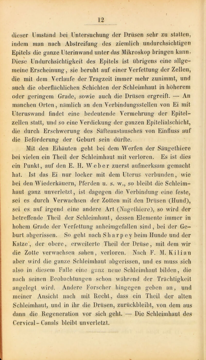 I dieser Umstand bei Untersuchung’ der Drüsen sehr zu statten, indem man nach Abstreifung des ziemlich undurchsichtigen Epitels die ganze Uterinwand unter das Mikroskop bringen kann. Diese Undurchsichtigkeit des Epitels ist übrigens eine allge- meine Erscheinung, sie beruht auf einer Verfettung der Zellen, die mit dem Verlaufe der Tragzeit immer mehr zunimmt, und auch die oberflächlichen Schichten der Schleimhaut in höherem oder geringem Grade, sowie auch die Drüsen ergreift. — An manchen Orten, nämlich an den Verbindungsstellen von Ei mit Uteruswand findet eine bedeutende Vermehrung der Epitel- zellen statt, und so eine Verdickung der ganzen Epitelialschicht, die durch Erschwerung des Säfteaustausches von Einfluss auf die Beförderung der Geburt sein dürfte. Mit den Eihäuten geht bei dem Werfen der Säugethiere bei vielen ein Theil der Schleimhaut mit verloren. Es ist dies ein Punkt, auf den E. H. Weber zuerst aufmerksam gemacht hat. Ist das Ei nur locker mit dem Uterus verbunden, wie bei den Wiederkäuern, Pferden u. s. w., so bleibt die Schleim- haut ganz unverletzt, ist dagegen die Verbindung eine feste, sei es durch Verwachsen der Zotten mit den Drüsen (Hund), sei es auf irgend eine andere Art (Nagethiere), so wird der betreffende Theil der Schleimhaut, dessen Elemente immer in hohem Grade der Verfettung anheimgefallen sind, bei der Ge- burt abgerissen. So gehl nach Sh arp ey beim Hunde und der Katze', der obere, erweiterte Theil der Drüse, mit dem wir die Zotte verwachsen sahen, verloren. Nach F. M. Kilian aber wird die ganze Schleimhaut abgerissen, und es muss sich also in diesem Falle eine ganz neue Schleimhaut bilden, die nach seinen Beobachtungen schon während der Trächtigkeit angelegt wird. Andere Forscher hingegen geben an, und meiner Ansicht nach mit Recht, dass ein Theil der allen Schleimhaut, und in ihr die Drüsen, zurückbleibt, von dem aus dann die Regeneration vor sich geht. — Die Schleimhaut des Cervical-Canals bleibt unverletzt.