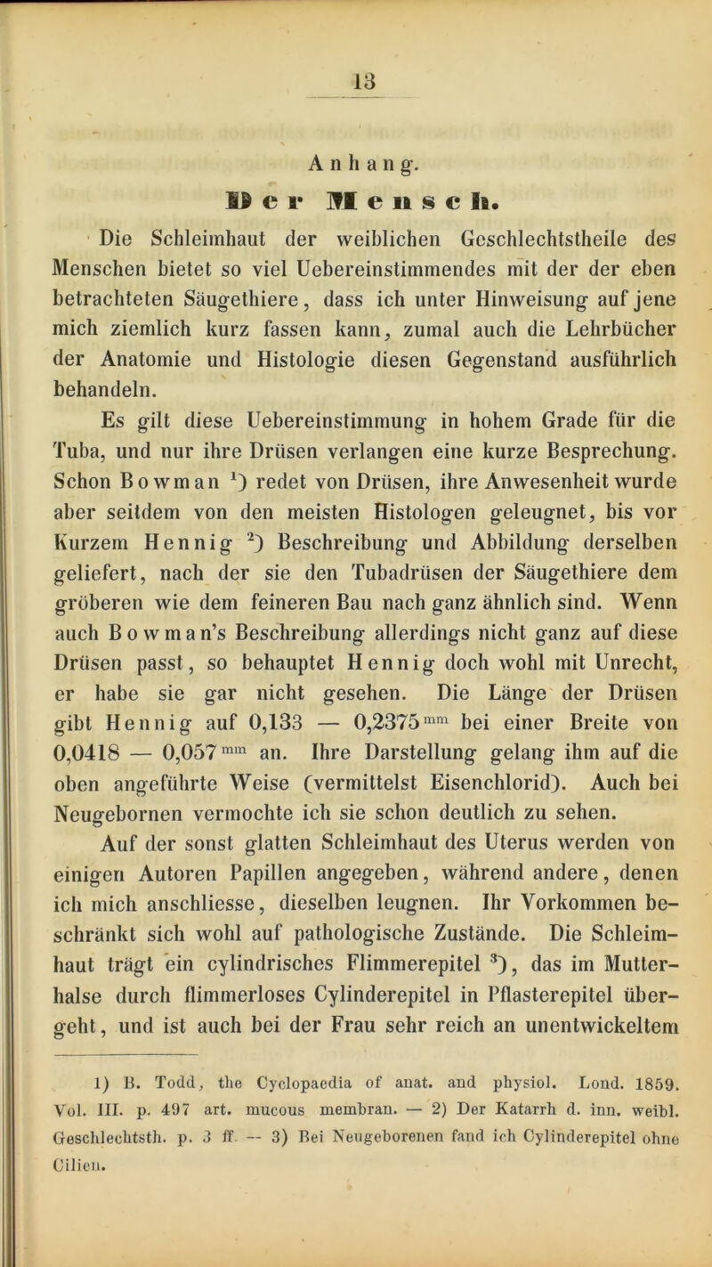Anhang-. e r ]fl e II s c li. Die Schleimhaut der weiblichen Geschlechtstheile des Menschen bietet so viel Uebereinstimmendes mit der der eben betrachteten Säug-ethiere, dass ich unter Hinweisung- auf jene mich ziemlich kurz fassen kann, zumal auch die Lehrbücher der Anatomie und Histolog-ie diesen Gegenstand ausführlich behandeln. Es gilt diese Uebereinstimmung in hohem Grade für die Tuba, und nur ihre Drüsen verlangen eine kurze Besprechung. Schon Bowman 0 redet von Drüsen, ihre Anwesenheit wurde aber seitdem von den meisten Histologen geleugnet, bis vor Kurzem Hennig Beschreibung und Abbildung derselben geliefert, nach der sie den Tubadrüsen der Säugethiere dem gröberen wie dem feineren Bau nach ganz ähnlich sind. Wenn auch B 0 w m a n’s Beschreibung allerdings nicht ganz auf diese Drüsen passt, so behauptet Hennig doch wohl mit Unrecht, er habe sie gar nicht gesehen. Die Länge der Drüsen gibt Hennig auf 0,133 — 0,2375'^' bei einer Breite von 0,0418 — 0,057**’^ an. Ihre Darstellung gelang ihm auf die oben angeführte Weise (vermittelst Eisenchlorid). Auch bei Neugebornen vermochte ich sie schon deutlich zu sehen. Auf der sonst glatten Schleimhaut des Uterus werden von einigen Autoren Papillen angegeben, während andere, denen ich mich anschliesse, dieselben leugnen. Ihr Vorkommen be- schränkt sich wohl auf pathologische Zustände. Die Schleim- haut trägt ein cylindrisches Flimmerepitel ^), das im Mutter- halse durch flimmerloses Cylinderepitel in Pflasterepitel über- geht, und ist auch bei der Frau sehr reich an unentwickeltem 1) n. Todd, the Cyclopaedia of auat. and physiol. Lond. 1859. Vül. III. p. 497 art. mucous membran. — 2) Der Katarrh d. inn. weibl. Geschlechtsth. p. 3 ff -- 3) Bei Neugeborenen fand ich Cylinderepitel ohne Cilien.