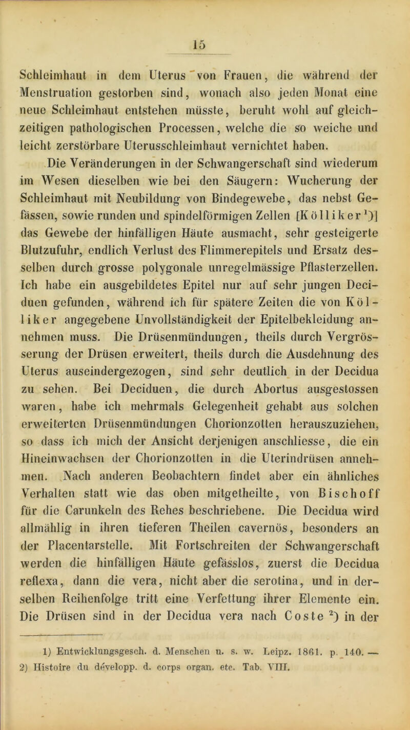 Schleimhaut in dem Uterus'von Frauen, die wahrend der Menstruation gestorben sind, wonach also jeden Monat eine neue Schleimhaut entstehen müsste, beruht wohl auf gleich- zeitigen pathologischen Processen, welche die so weiche und leicht zerstörbare Uterusschleimhaut vernichtet haben. Die Veränderungen in der Schwangerschaft sind wiederum im Wesen dieselben wie bei den Säugern: Wucherung der Schleimhaut mit Neubildung von Bindegewebe, das nebst Ge- fässen, sowie runden und spindelförmigen Zellen [K ö 11 i k e r Ol das Gewebe der hinfälligen Häute ausmacht, sehr gesteigerte Blutzufuhr, endlich Verlust des Flimmerepitels und Ersatz des- selben durch grosse polygonale unregelmässige Pflasterzellen. Ich habe ein ausgebildetes Epitel nur auf sehr jungen Deci- duen gefunden, während ich für spätere Zeiten die von Köl- liker angegebene Unvollständigkeit der Epitelbekleidung an- nehmen muss. Die Drüsenmündungen, theils durch Vergrös- serung der Drüsen erweitert, theils durch die Ausdehnung des Uterus auseindergezogen, sind sehr deutlich_ in der Decidua zu sehen. Bei Deciduen, die durch Abortus ausgestossen waren, habe ich mehrmals Gelegenheit gehabt aus solchen erweiterten Drüsenmündungen Chorionzotten herauszuziehen, so dass ich mich der Ansicht derjenigen anschliesse, die ein Hineinwachsen der Chorionzotten in die Uterindrüsen anneh- men. .Nach anderen Beobachtern findet aber ein ähnliches Verhalten statt wie das oben mitgetheilte, von Bisch off für die Carunkeln des Rehes beschriebene. Die Decidua wird allmählig in ihren tieferen Theilen cavernös, besonders an der Placentarstelle. Mit Fortschreiten der Schwangerschaft werden die hinfälligen Häute gefässlos, zuerst die Decidua reflexa, dann die vera, nicht aber die serotina, und in der- selben Reihenfolge tritt eine Verfettung ihrer Elemente ein. Die Drüsen sind in der Decidua vera nach Coste 0 in der 1) Entwicklungsgesch. d. Menschen u. s. w. Leipz. 18ßl. p. 140. — 2) Histoire du developp. d. corps organ. etc. Tab. TIII.