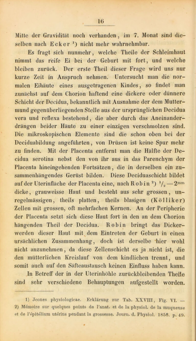 Mitte der Gravidität noch verbanden. im 7. Monat sind die- / selben nach Ecker 0 nicht mehr wabrnebmbar. Es fragt sieb nuninebr, welche Theile der Schleimhaut nimmt das reife Ei bei der Geburt mit fort, und welche bleiben zurück. Der erste Theil dieser Frage wird uns nur kurze Zeit in Anspruch nehmen. Untersucht man die nor- malen Eihäute eines ausgetragenen Kindes, so findet man zunächst auf dem Chorion haftend eine dickere oder dünnere Schicht der Decidua, bekanntlich mit Ausnahme der dem Mutter- mund gegenüberliegenden Stelle aus der ursprünglichen Decidua vera und reflexa bestehend, die aber durch das Aneinander- drängen beider Häute zu einer einzigen verschmolzen sind. Die mikroskopischen Elemente sind die schon oben bei der Deciduabildung angeführten, von Drüsen ist keine Spur mehr zu finden. Mit der Placenta entfernt man die Hälfte der De- I cidua serotina nebst den von ihr aus in das Parenchym der Placenta hineingehenden Fortsätzen, die in derselben ein zu- sammenhängendes Gerüst bilden. Diese Deciduaschicht bildet auf der Uterinfläche der Placenta eine, nach R ob in 72 — dicke, grauweisse Haut und besteht aus sehr grossen, un- regelmässigen, theils platten, theils blasigen (Kölliker) Zellen mit grossen, oft mehrfachen Kernen. An der Peripherie der Placenta setzt sich diese Haut fort in den an dem Chorion hängenden Theil der Decidua. Robin bringt das Dicker- werden dieser Haut mit^dem Eintreten der Geburt in einen ursächlichen Zusammenhang, doch ist derselbe hier wohl nicht anzunehmen, da diese Zellenschicht es ja .nicht ist, die den mütterlichen Kreislauf von dem kindlichen trennt, und somit auch auf den Säfteaustausch keinen Einfluss haben kann. In Betreff der in der Uterinhöhle zurückbleibenden Theile sind sehr verschiedene Behauptungen aufgestellt worden. 1) Jcones physiologicae. Erkläniug zur Tab. XXVIII, Fig. VI. 2) Memoire siir quelques points de l’anat. et de la pliysiol. de la rauqueuse et de Tepit^liura uterins pendant la grossesse. .Tourn. d. Physiol, IS.’iS. p. 49.