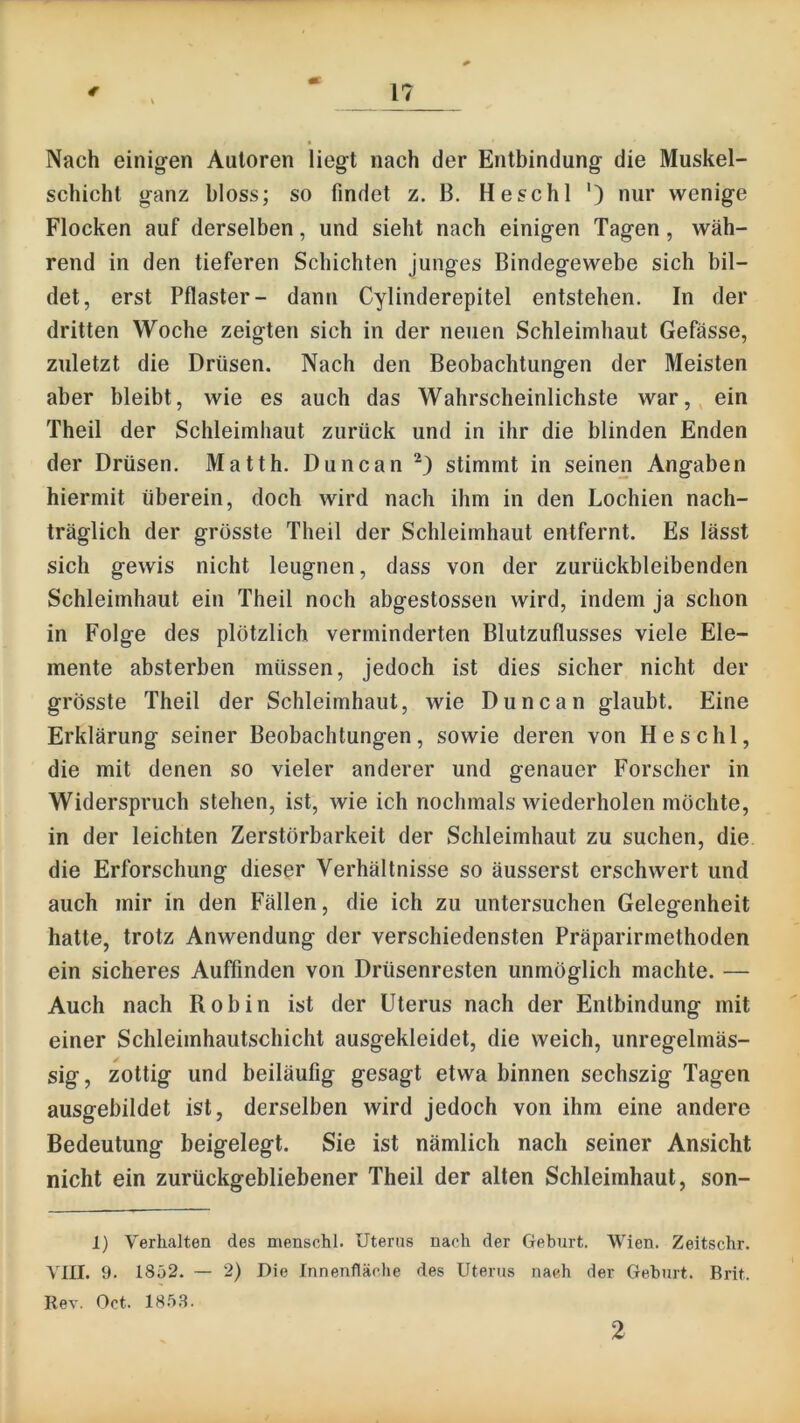 Nach einig-en Autoren liegt nach der Entbindung die Muskel- schicht ganz bloss; so findet z. B. He sc hl ') nur wenige Flocken auf derselben, und sieht nach einigen Tagen, wäh- rend in den tieferen Schichten junges Bindegewebe sich bil- det, erst Pflaster- dann Cylinderepitel entstehen. In der dritten Woche zeigten sich in der neuen Schleimhaut Gefässe, zuletzt die Drüsen. Nach den Beobachtungen der Meisten aber bleibt, wie es auch das Wahrscheinlichste war, ein Theil der Schleimhaut zurück und in ihr die blinden Enden der Drüsen. Matth. Duncan stimmt in seinen Angaben hiermit überein, doch wird nach ihm in den Lochien nach- träglich der grösste Theil der Schleimhaut entfernt. Es lässt sich gewis nicht leugnen, dass von der zurückbleibenden Schleimhaut ein Theil noch abgestossen wird, indem ja schon in Folge des plötzlich verminderten Blutzuflusses viele Ele- mente absterben müssen, jedoch ist dies sicher nicht der grösste Theil der Schleimhaut, wie Duncan glaubt. Eine Erklärung seiner Beobachtungen, sowie deren von Heschl, die mit denen so vieler anderer und genauer Forscher in Widerspruch stehen, ist, wie ich nochmals wiederholen möchte, in der leichten Zerstörbarkeit der Schleimhaut zu suchen, die die Erforschung dieser Verhältnisse so äusserst erschwert und auch mir in den Fällen, die ich zu untersuchen Gelegenheit hatte, trotz Anwendung der verschiedensten Präparirmethoden ein sicheres Auffinden von Drüsenresten unmöglich machte. — Auch nach Robin ist der Uterus nach der Entbindung mit einer Schleimhautschicht ausgekleidet, die weich, unregelmäs- sig, zottig und beiläufig gesagt etwa binnen sechszig Tagen ausgebildet ist, derselben wird jedoch von ihm eine andere Bedeutung beigelegt. Sie ist nämlich nach seiner Ansicht nicht ein zurückgebliebener Theil der alten Schleimhaut, son- 1) Verhalten des menschl. Uterus nach der Geburt. Wien. Zeitschr. VIII. 9. 1852. — 2) Die Innenfläche des Uterus nach der Geburt. Brit. Rev. Oct. 185.S. 2