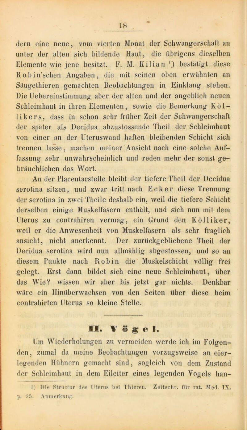 dem eine neue, vom vierten Monat der Schwangerschal't an unter der alten sich bildende Haut, die übrigens dieselben Elemente wie jene besitzt. F. M. Kilian ') bestätigt diese Robin’scben Angaben, die mit seinen oben erwähnten an Säugetbieren gemachten Beobachtungen in Einklang stehen. Die Uebereinstimmung aber der alten und der angeblich neuen Schleimhaut in ihren Elementen, sowie die Bemerkung Kol- li kers, dass in schon sehr früher Zeit der Schwangerschaft der später als Decidua abzustossende Theil der Schleimhaut von einer an der Uteruswand haften bleibenden Schicht sich trennen lasse, machen meiner Ansicht nach eine solche Auf- fassung sehr unwahrscheinlich und reden mehr der sonst ge- bräuchlichen das Wort. An der Placentarstelle bleibt der tiefere Theil der Decidua serotina sitzen, und zwar tritt nach Ecker diese Trennung der serotina in zwei Theile deshalb ein, weil die tiefere Schicht derselben einige Muskelfasern enthält, und sich nun mit dem Uterus zu contrahiren vermag, ein Grund den Kölliker, weil er die Anwesenheit von Muskelfasern als sehr fraglich ansieht, nicht anerkennt. Der zurückgebliebene Theil der Decidua serotina wird nun allmählig abgestossen, und so an diesem Punkte nach Robin die Muskelschicht völlig frei gelegt. Erst dann bildet sich eine neue Schleimhaut, über das Wie? wissen wir aber bis jetzt gar nichts. Denkbar wäre ein Hinüberwachsen von den Seiten über diese beim Contrahirten Uterus so kleine Stelle. II. 1$ s e 1. Um Wiederholungen zu vermeiden werde ich im Folgen- den, zumal da meine Beobachtungen vorzugsweise an eier- legendcn Hühnern gemacht sind, sogleich von dem Zustand der Schleimhaut in dem Eileiter eines legenden Vogels han- I) Die Strncfiir des Uterus bei Thiereii. Zeitsclir. für rat. Med. IX. p. 2^>. Anmcrkuns:.
