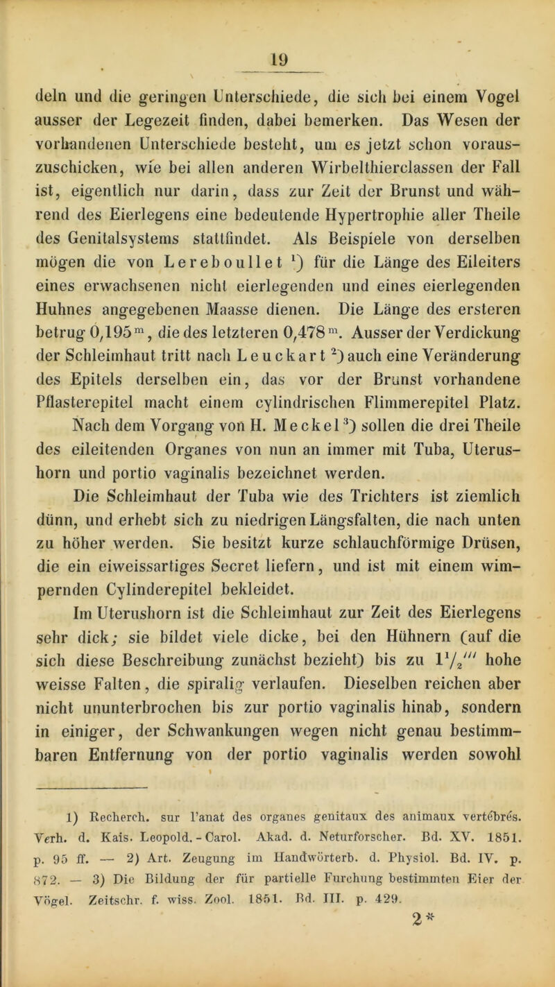 dein und die geringen Unterschiede, die sich bei einem Vogel ausser der Legezeit finden, dabei bemerken. Das Wesen der vorhandenen Unterschiede besteht, um es jetzt schon voraus- zuschicken, wie bei allen anderen Wirbelthierclassen der Fall ist, eigentlich nur darin, dass zur Zeit der Brunst und wäh- rend des Eierlegens eine bedeutende Hypertrophie aller Theile des Genitalsystems stattfindet. Als Beispiele von derselben mögen die von Lereboullet für die Länge des Eileiters eines erwachsenen nicht eierlegenden und eines eierlegenden Huhnes angegebenen Maasse dienen. Die Länge des ersteren betrug 0,195die des letzteren 0,478 Ausser der Verdickung der Schleimhaut tritt nach Leuckart^) auch eine Veränderung des Epitels derselben ein, das vor der Brunst vorhandene Pflasterepitel macht einem cylindrischen Flimmerepitel Platz. Nach dem Vorgang von H. Meckel'^) sollen die drei Theile des eileitenden Organes von nun an immer mit Tuba, Uterus- horn und portio vaginalis bezeichnet werden. Die Schleimhaut der Tuba wie des Trichters ist ziemlich dünn, und erhebt sich zu niedrigen Längsfalten, die nach unten zu höher werden. Sie besitzt kurze schlauchförmige Drüsen, die ein eiweissartiges Secret liefern, und ist mit einem wim- pernden Cylinderepitel bekleidet. Im Uterushorn ist die Schleimhaut zur Zeit des Eierlegens sehr dick; sie bildet viele dicke, bei den Hühnern (auf die sich diese Beschreibung zunächst bezieht) bis zu hohe weisse Falten, die spiralig verlaufen. Dieselben reichen aber nicht ununterbrochen bis zur portio vaginalis hinab, sondern in einiger, der Schwankungen wegen nicht genau bestimm- baren Entfernung von der portio vaginalis werden sowohl 1) Recherch. sur l’anat des Organes genitaux des ariimaux vertöbr^s. Vcrh. d. Kais. Leopold. - Carol. Akad. d. Neturforscher. Bd. XV. 1851. p. 95 ff. —■ 2) Art. Zeugung im llandwürterb. d. Physiol. Bd. IV. p. — 3) Die Bildung der für partielle Furchung bestimmten Eier der Vögel. Zeitschr. f. wiss. Zool. 1851. Bd. III. p. 429. 2^^