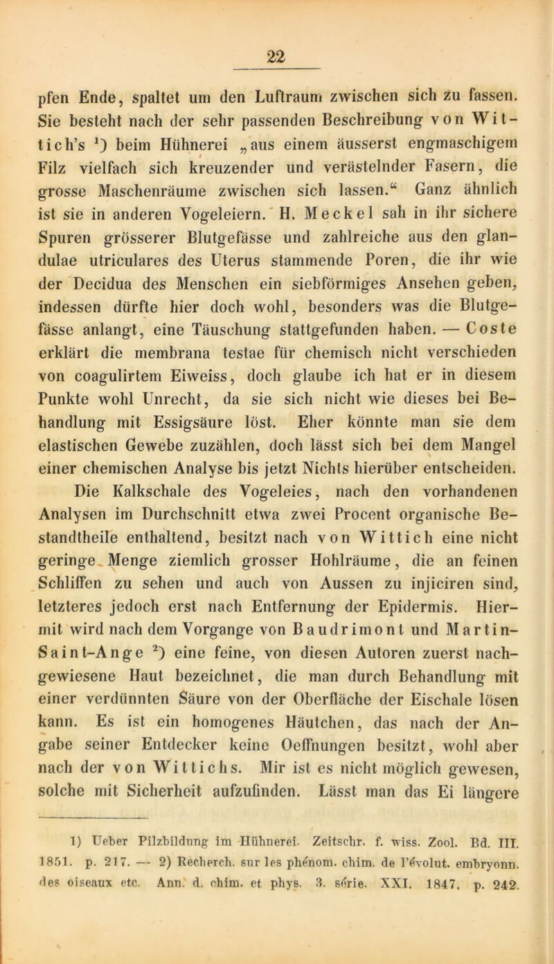 pfen Ende, spaltet um den Luftraum zwischen sich zu fassen. Sie besteht nach der sehr passenden Beschreibung von Wit- tich’s 0 beim Hühnerei „aus einem äusserst engmaschigem Filz vielfach sich kreuzender und verästelnder Fasern, die grosse Maschenräume zwischen sich lassen.“ Ganz ähnlich ist sie in anderen Vogeleiern.'H. Meckel sah in ihr sichere Spuren grösserer Blutgefässe und zahlreiche aus den glan- dulae utriculares des Uterus stammende Poren, die ihr wie der Decidua des Menschen ein siebförmiges Ansehen geben, indessen dürfte hier doch wohl, besonders was die Blutge- fässe anlangt, eine Täuschung stattgefunden haben. — Coste erklärt die membrana testae für chemisch nicht verschieden von coagulirtem Eiweiss, doch glaube ich hat er in diesem Punkte wohl Unrecht, da sie sich nicht wie dieses bei Be- handlung mit Essigsäure löst. Eher könnte man sie dem elastischen Gewebe zuzählen, doch lässt sich bei dem Mangel einer chemischen Analyse bis jetzt Nichts hierüber entscheiden. Die Kalkschale des Vogeleies, nach den vorhandenen Analysen im Durchschnitt etwa zwei Procent organische Be- standtheile enthaltend, besitzt nach von Wittich eine nicht geringe« Menge ziemlich grosser Hohlräume, die an feinen Schliffen zu sehen und auch von Aussen zu injiciren sind, letzteres jedoch erst nach Entfernung der Epidermis. Hier- mit wird nach dem Vorgänge von Baudrimont und Martin- Saint-Ange eine feine, von diesen Autoren zuerst nach- gewiesene Haut bezeichnet, die man durch Behandlung mit einer verdünnten Säure von der Oberfläche der Eischale lösen kann. Es ist ein homogenes Häutchen, das nach der An- gabe seiner Entdecker keine Oeffnungen besitzt, wohl aber nach der von Wittichs. Mir ist es nicht möglich gewesen, solche mit Sicherheit aufzufinden. Lässt man das Ei längere 1) lieber Pilzbildnng im Ilühnerei. Zeitschr. f. -wiss. Zool. Bd. III. 18f)l. p. 217. — 2) Recherch. sur les ph^nom. chim. de l’^lvolut. embryonn. des oiseaux etc. Ann.' d. chim. et phys. .8. s<?rie. XXI, 1847. p. 242.