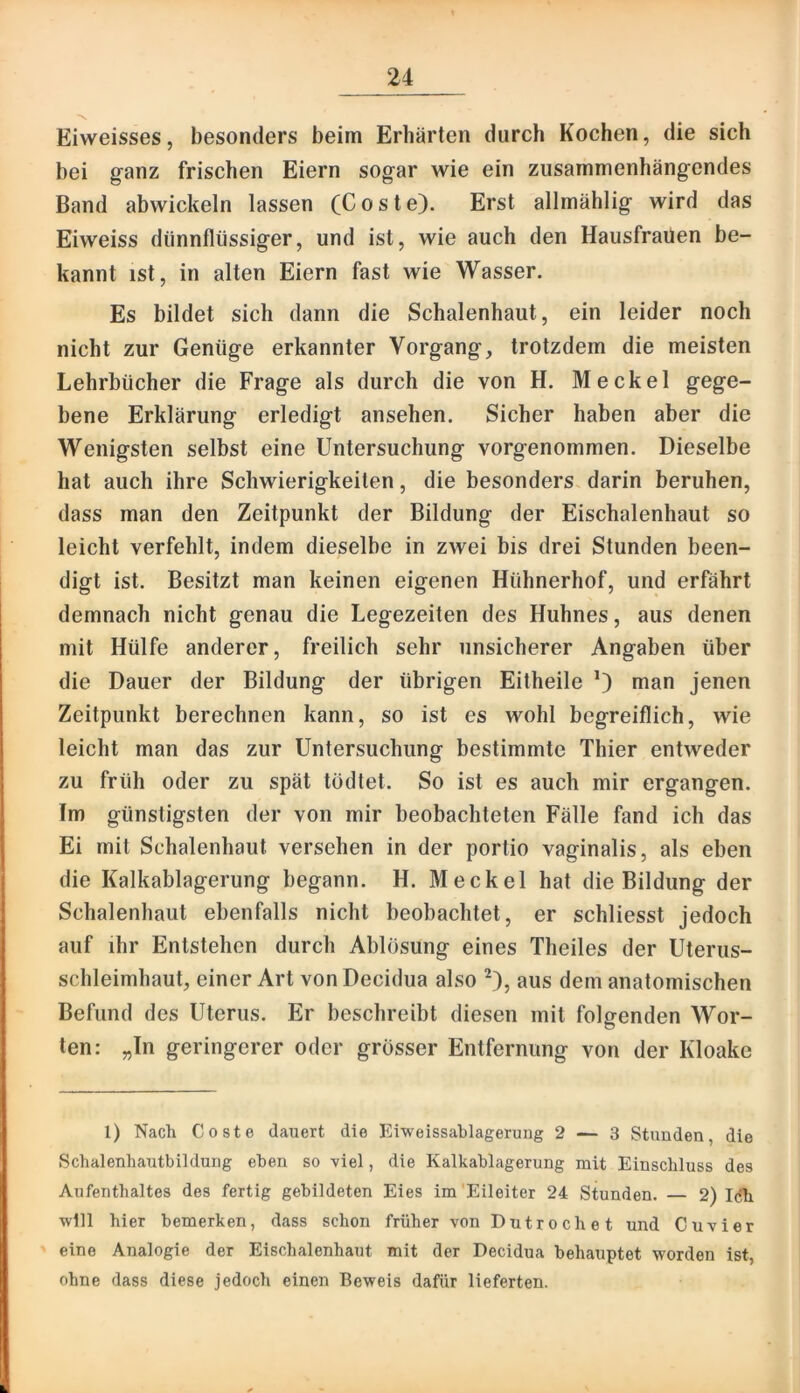 Eiweisses, besonders beim Erhärten durch Kochen, die sich bei ganz frischen Eiern sogar wie ein zusammenhängendes Band abwickeln lassen (Coste). Erst allmählig wird das Eiweiss dünnflüssiger, und ist, wie auch den Hausfrauen be- kannt ist, in alten Eiern fast wie Wasser. Es bildet sich dann die Schalenhaut, ein leider noch nicht zur Genüge erkannter Vorgang, trotzdem die meisten Lehrbücher die Frage als durch die von H. M eckel gege- bene Erklärung erledigt ansehen. Sicher haben aber die Wenigsten selbst eine Untersuchung vorgenommen. Dieselbe hat auch ihre Schwierigkeiten, die besonders darin beruhen, dass man den Zeitpunkt der Bildung der Eischalenhaut so leicht verfehlt, indem dieselbe in zwei bis drei Stunden been- digt ist. Besitzt man keinen eigenen Hühnerhof, und erfährt demnach nicht genau die Legezeiten des Huhnes, aus denen mit Hülfe anderer, freilich sehr unsicherer Angaben über die Dauer der Bildung der übrigen Eitheile 0 nian jenen Zeitpunkt berechnen kann, so ist es wohl begreiflich, wie leicht man das zur Untersuchung bestimmte Thier entweder zu früh oder zu spät todtet. So ist es auch mir ergangen. Im günstigsten der von mir beobachteten Fälle fand ich das Ei mit Schalenhaut versehen in der portio vaginalis, als eben die Kalkablagerung begann. H. Meckel hat die Bildung der Schalenhaut ebenfalls nicht beobachtet, er schliesst jedoch auf ihr Entstehen durch Ablösung eines Theiles der Uterus- schleimhaut, einer Art vonDecidua also ^), aus dem anatomischen Befund des Uterus. Er beschreibt diesen mit folgenden Wor- ten: „In geringerer oder grösser Entfernung von der Kloake 1) Nach Coste dauert die Eiweissablageruug 2 — 3 Stunden, die Schalenhautbildung eben so viel, die Kalkablagerung mit Einschluss des Aufenthaltes des fertig gebildeten Eies im'Eileiter 24 Stunden. 2) I(5h will hier bemerken, dass schon früher von Dutrochet und Cu vier ' eine Analogie der Eischalenhaut mit der Decidua behauptet worden ist, ohne dass diese jedoch einen Beweis dafür lieferten.