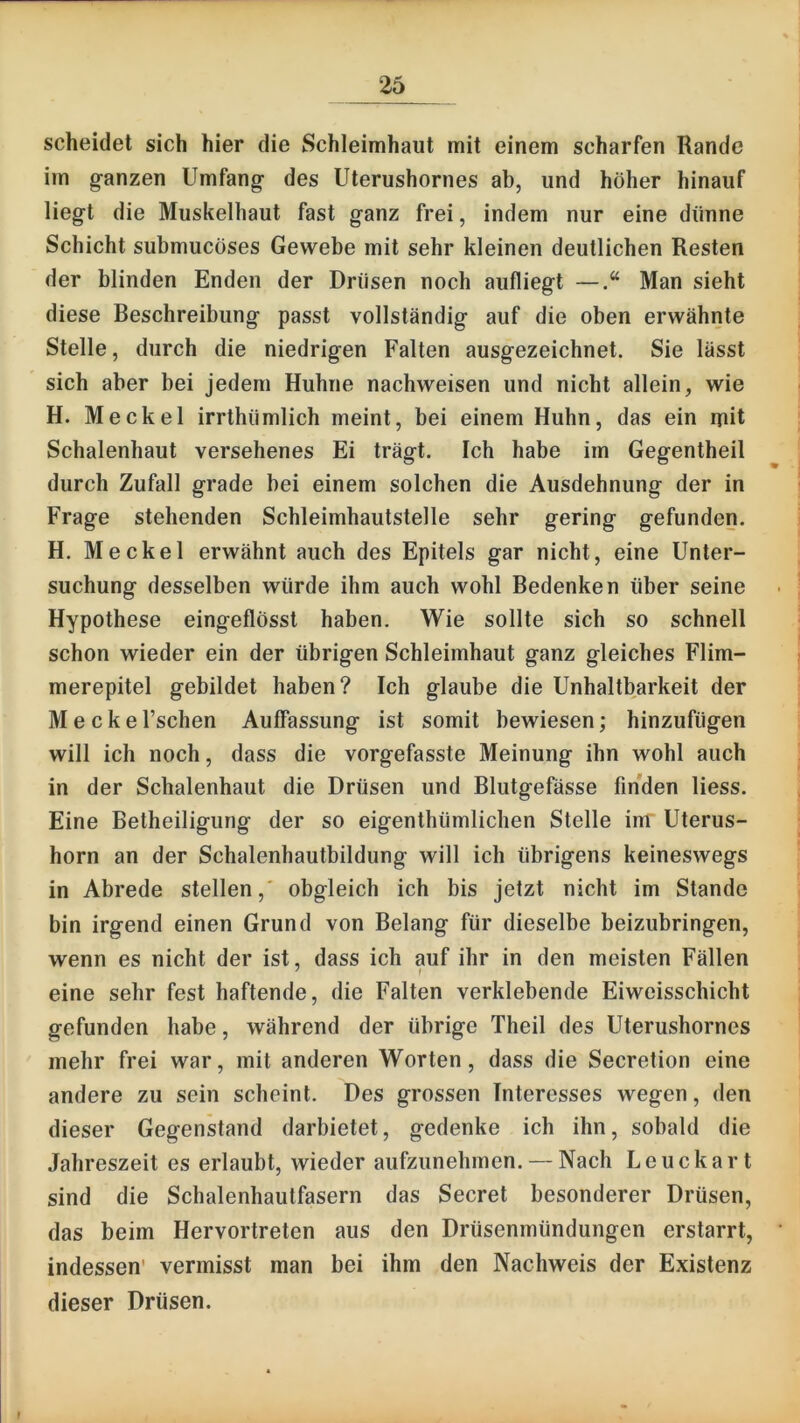 scheidet sich hier die Schleimhaut mit einem scharfen Rande im g-anzen Umfang- des Uterushornes ab, und höher hinauf lieg-t die Muskelhaut fast ganz frei, indem nur eine dünne Schicht submucöses Gewebe mit sehr kleinen deutlichen Resten der blinden Enden der Drüsen noch aufliegt —Man sieht diese Beschreibung passt vollständig auf die oben erwähnte Stelle, durch die niedrigen Falten ausgezeichnet. Sie lässt sich aber bei jedem Huhne nachweisen und nicht allein, wie H. Meckel irrthümlich meint, bei einem Huhn, das ein rpit Schalenhaut versehenes Ei trägt. Ich habe im Gegentheil durch Zufall grade bei einem solchen die Ausdehnung der in Frage stehenden Schleimhautstelle sehr gering gefunden. H. Meckel erwähnt auch des Epitels gar nicht, eine Unter- suchung desselben würde ihm auch wohl Bedenken über seine Hypothese eingeflösst haben. Wie sollte sich so schnell schon wieder ein der übrigen Schleimhaut ganz gleiches Flim- merepitel gebildet haben? Ich glaube die Unhaltbarkeit der M e c k e l’schen Auffassung ist somit bewiesen; hinzufügen will ich noch, dass die vorgefasste Meinung ihn wohl auch in der Schalenhaut die Drüsen und Blutgefässe finden Hess. Eine Betheiligung der so eigenthümlichen Stelle im Uterus- horn an der Schalenhautbildung will ich übrigens keineswegs in Abrede stellen,' obgleich ich bis jetzt nicht im Stande bin irgend einen Grund von Belang für dieselbe beizubringen, wenn es nicht der ist, dass ich auf ihr in den meisten Fällen eine sehr fest haftende, die Falten verklebende Eiweisschicht gefunden habe, während der übrige Theil des Uterushornes mehr frei war, mit anderen Worten, dass die Secretion eine andere zu sein scheint. Des grossen Interesses wegen, den dieser Gegenstand darbietet, gedenke ich ihn, sobald die Jahreszeit es erlaubt, wieder aufzunehmen. — Nach Leuckart sind die Schalenhautfasern das Secret besonderer Drüsen, das beim Hervortreten aus den Drüsenmündungen erstarrt, indessen' vermisst man bei ihm den Nachweis der Existenz dieser Drüsen.
