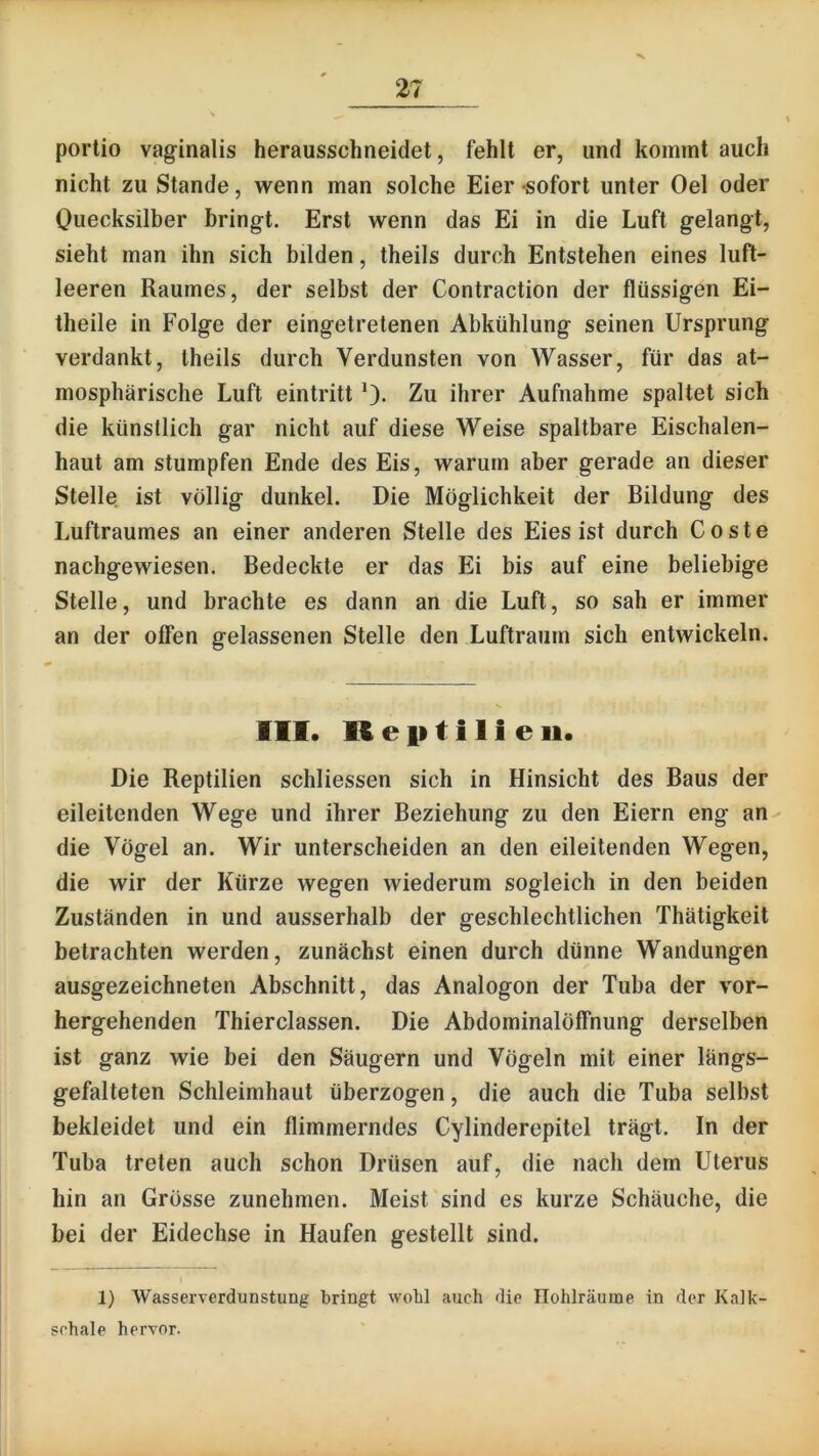 V portio vaginalis herausschneidet, fehlt er, und kommt auch nicht zu Stande, wenn man solche Eier sofort unter Oel oder Ouecksilber bringt. Erst wenn das Ei in die Luft gelangt, sieht man ihn sich bilden, theils durch Entstehen eines luft- leeren Raumes, der selbst der Contraction der flüssigen Ei- theile in Folge der eingetretenen Abkühlung seinen Ursprung verdankt, theils durch Verdunsten von Wasser, für das at- mosphärische Luft eintritt 0- Zu ihrer Aufnahme spaltet sich die künstlich gar nicht auf diese Weise spaltbare Eischalen- haut am stumpfen Ende des Eis, warum aber gerade an dieser Stelle ist völlig dunkel. Die Möglichkeit der Bildung des Luftraumes an einer anderen Stelle des Eies ist durch Coste nachgewiesen. Bedeckte er das Ei bis auf eine beliebige Stelle, und brachte es dann an die Luft, so sah er immer an der offen gelassenen Stelle den Luftraum sich entwickeln. 111. Reptilien. Die Reptilien schliessen sich in Hinsicht des Baus der eileitenden Wege und ihrer Beziehung zu den Eiern eng an die Vögel an. Wir unterscheiden an den eileitenden Wegen, die wir der Kürze wegen wiederum sogleich in den beiden Zuständen in und ausserhalb der geschlechtlichen Thätigkeit betrachten werden, zunächst einen durch dünne Wandungen ausgezeichneten Abschnitt, das Analogon der Tuba der vor- hergehenden Thierclassen. Die Abdominalöffnung derselben ist ganz wie bei den Säugern und Vögeln mit einer längs- gefalteten Schleimhaut überzogen, die auch die Tuba selbst bekleidet und ein flimmerndes Cylinderepitel trägt. In der Tuba treten auch schon Drüsen auf, die nach dem Uterus hin an Grösse zunehmen. Meist sind es kurze Schäuche, die bei der Eidechse in Haufen gestellt sind. 1 1) Wasserverdunstung bringt wobl auch die Ilohlräuine in der Kalk- schale hervor.