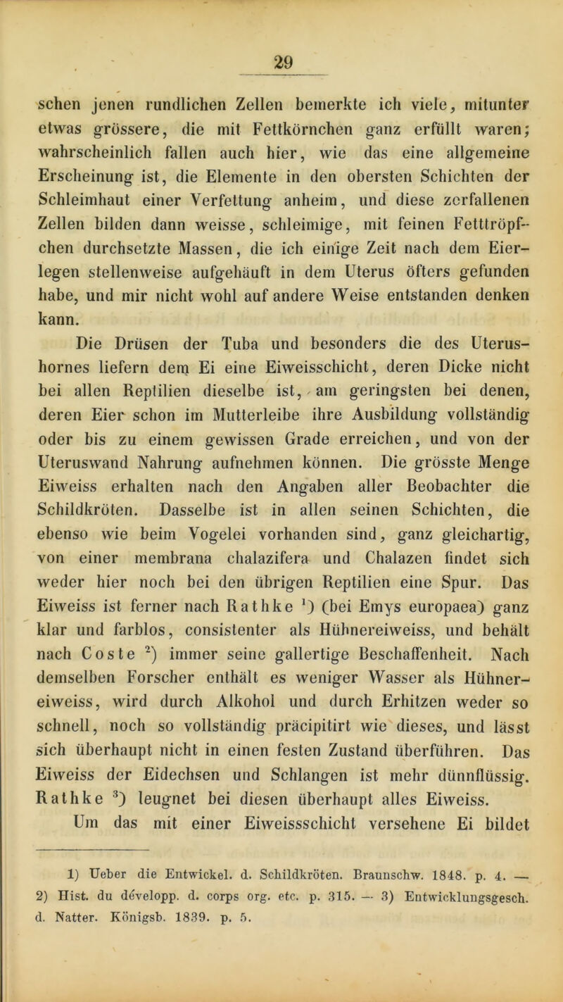 sehen jenen rundlichen Zellen bemerkte ich viele, mitunter etwas g-rössere, die mit Fettkörnchen ganz erfüllt waren; wahrscheinlich fallen auch hier, wie das eine allgemeine Erscheinung ist, die Elemente in den obersten Schichten der Schleimhaut einer Verfettung anheim, und diese zerfallenen Zellen bilden dann weisse, schleimige, mit feinen Fetttröpf- chen durchsetzte Massen, die ich einige Zeit nach dem Eier- legen stellenweise aufgehäuft in dem Uterus öfters gefunden habe, und mir nicht wohl auf andere Weise entstanden denken kann. Die Drüsen der Tuba und besonders die des Uterus- hornes liefern dein Ei eine Eiweisschicht, deren Dicke nicht bei allen Reptilien dieselbe ist, ^ am geringsten bei denen, deren Eier schon im Mutterleibe ihre Ausbildung vollständig oder bis zu einem gewissen Grade erreichen, und von der Uteruswand Nahrung aufnehmen können. Die grösste Menge Eiweiss erhalten nach den Angaben aller Beobachter die Schildkröten. Dasselbe ist in allen seinen Schichten, die ebenso wie beim Vogelei vorhanden sind, ganz gleichartig, von einer membrana chalazifera und Chalazen findet sich weder hier noch bei den übrigen Reptilien eine Spur. Das Eiweiss ist ferner nach Rathke *) (bei Emys europaea) ganz klar und farblos, consistenter als Hübnereiweiss, und behält nach Coste immer seine gallertige Beschaffenheit. Nach demselben Forscher enthält es weniger Wasser als Hühner- eiweiss, wird durch Alkohol und durch Erhitzen weder so schnell, noch so vollständig präcipitirt wie dieses, und lässt sich überhaupt nicht in einen festen Zustand überführen. Das Eiweiss der Eidechsen und Schlangen ist mehr dünnflüssig. Rathke leugnet bei diesen überhaupt alles Eiweiss. Um das mit einer Eiweissschicht versehene Ei bildet 1) Ueber die Entwickel. d. Schildkröten. Braunschw. 1848. p. 4. — 2) Hist, du dövelopp. d. corps org. etc. p. ,315. — 3) Entwickluugsgesch. d. Natter. Königsb. 1839. p. 5.