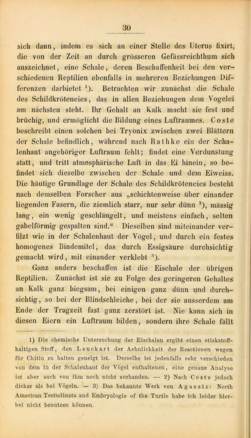 sich dann, indem es sich an einer Stelle des Uterus lixirt, die von der Zeit an durch grösseren Gefässreichthum sich auszeichnet, eine Schale, deren Beschaffenheit bei den ver- schiedenen Reptilien ebenfalls in mehreren Beziehungen Dif- ferenzen darbietet 0- Betrachten wir zunächst die Schale des Schildkroteneies, das in allen Beziehungen dem Vogelei am nächsten steht. Ihr Gehalt an Kalk macht sie fest und brüchig, und ermöglicht die Bildung eines Luftraumes. Coste beschreibt einen solchen bei Tryonix zwischen zwei Blättern der Schale befindlich, während nach Rathke ein der Scha- lenhaut angehöriger Luftraum fehlt; findet eine Verdunstung statt, und tritt atmosphärische Luft in das,Ei hinein, so be- findet sich dieselbe zwischen der Schale und dem Eiweiss. Die häutige Grundlage der Schale des Schildkröteneies besteht nach demselben Forscher aus „schichtenweise über einander liegenden Fasern, die ziemlich starr, nur sehr dünn mässig lang, ein wenig geschlängelt, und meistens einfach, selten gabelförmig gespalten sind.“ Dieselben sind miteinander ver- filzt wie in der Schalenhaut der Vögel, und durch ein festes homogenes Bindemitel, das durch Essigsäure durchsichtig gemacht wird, mit einander verklebt '*). Ganz anders beschaffen ist die Eischale der übrigen Reptilien. Zunächst ist sie zu Folge des geringeren Gehaltes an Kalk ganz biegsam, bei einigen ganz dünn und durch- sichtig, so bei der Blindschleiche, bei der sie ausserdem am Ende der Tragzeit fast ganz zerstört ist. Nie kann sich in diesen Eiern ein Luftraum bilden, sondern ihre Schale fällt 1) Die chemische Untersuchung der Eischalen ergibt einen stiskstoff- haltigen Stoff, den Leuckart der Aehnlichkeit der Reactionen wegen für Chitin zu halten geneigt ist. Derselbe ist jedenfalls sehr verschieden von dem in der Schaleuhaut der Vögel enthaltenen, eine genaue Analyse ist aber auch von ihm noch nicht vorhanden. — 2) Nach Coste jedoch dicker als bei Vögeln. — 3) Das bekannte Werk von Agassiz: North American Testudinata and Embryologie of the Turtle habe ich leider hier- bei nicht benutzen können.