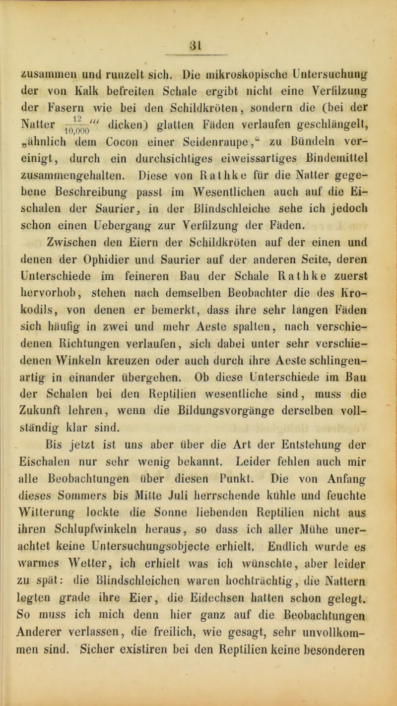 zusammen und runzelt sich. Die mikroskopische Untersuchung der von Kalk befreiten Schale ergibt nicht eine Verfilzung der Fasern wie bei den Schildkröten, sondern die (bei der Natter dicken) glatten Fäden verlaufen geschlängelt, „ähnlich dem Cocon einer Seidenraupezu Bündeln ver- einigt, durch ein durchsichtiges eiweissartiges Bindemittel zusammengehalten. Diese von Rathke für die Natter gege- bene Beschreibung passt im Wesentlichen auch auf die Ei- schalen der Saurier, in der Blindschleiche sehe ich jedoch schon einen Uebergang zur Verfilzung der Fäden. Zwischen den Eiern der Schildkröten auf der einen und denen der Ophidier und Saurier auf der anderen Seite, deren Unterschiede im feineren Bau der Schale Rathke zuerst hervorhob, stehen nach demselben Beobachter die des Kro- kodils, von denen er bemerkt, dass ihre sehr langen Fäden sich häufig in zwei und mehr Aeste spalten, nach verschie- denen Richtungen verlaufen, sich dabei unter sehr verschie- denen Winkeln kreuzen oder auch durch ihre Aeste sehlingen- artig in einander übergehen. Ob diese Unterschiede im Bau der Schalen bei den Reptilien wesentliche sind, muss die Zukunft lehren, wenn die Bildungsvorgänge derselben voll- ständig klar sind. Bis jetzt ist uns aber über die Art der Entstehung der Eischalen nur sehr wenig bekannt. Leider fehlen auch mir alle Beobachtungen über diesen Punkt. Die von Anfang dieses Sommers bis Mitte Juli herrschende kühle und feuchte Witterung lockte die Sonne liebenden Reptilien nicht aus ihren Schlupfwinkeln heraus, so dass ich aller Mühe uner- achtet keine Untersuchungsobjecte erhielt. Endlich wurde es warmes Wetter, ich erhielt was ich wünschte, aber leider zu spät: die Blindschleichen waren hochträchtig, die Nattern legten grade ihre Eier, die Eidechsen hatten schon gelegt. So muss ich mich denn hier ganz auf die Beobachtungen Anderer verlassen, die freilich, wie gesagt, sehr unvollkom- men sind. Sicher existiren bei den Reptilien keine besonderen